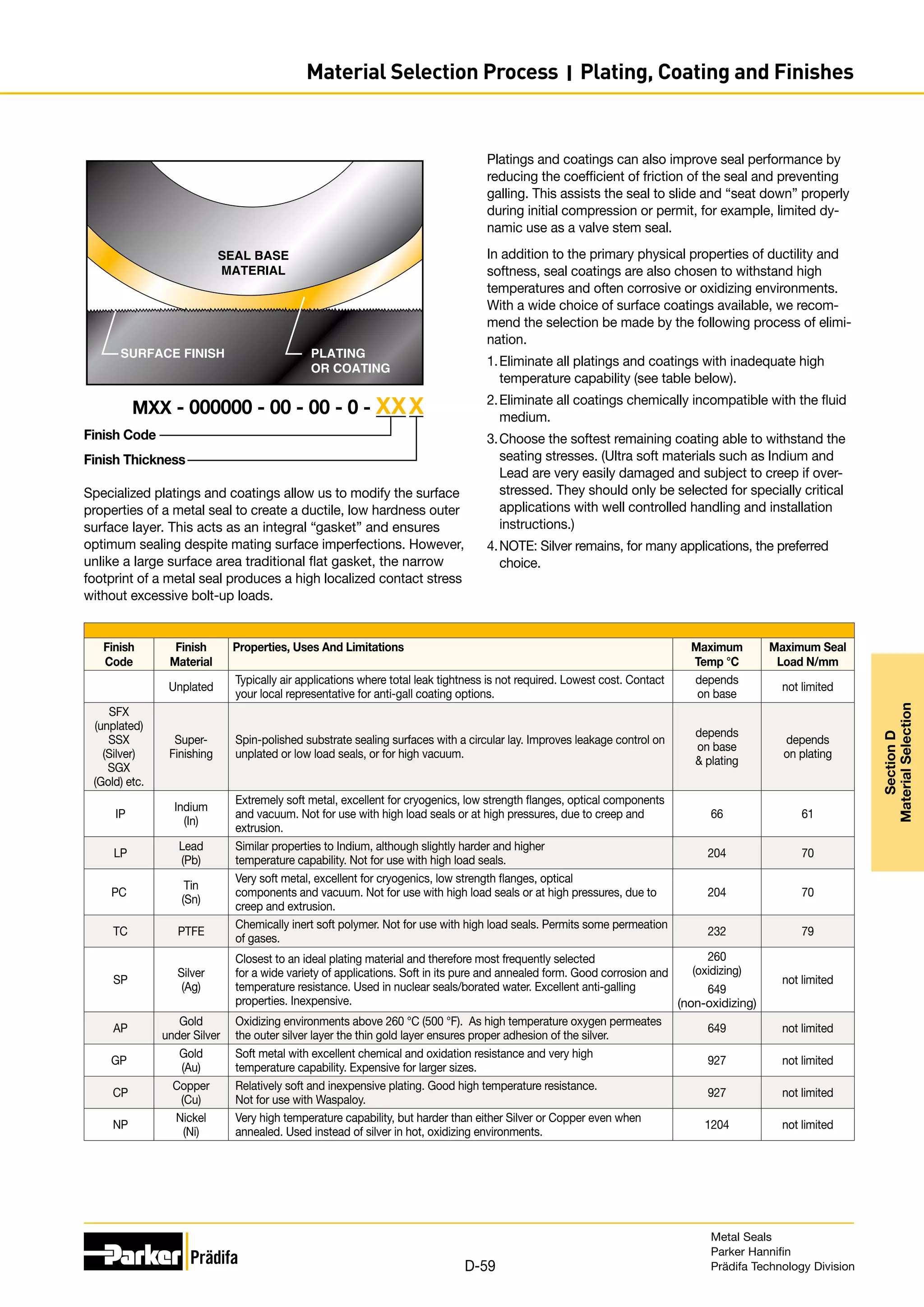 Finish Code
Finish Thickness
MXX - 000000 - 00 - 00 - 0 - XXX
Specialized platings and coatings allow us to modify the surface
properties of a metal seal to create a ductile, low hardness outer
surface layer. This acts as an integral “gasket” and ensures
optimum sealing despite mating surface imperfections. However,
unlike a large surface area traditional flat gasket, the narrow
footprint of a metal seal produces a high localized contact stress
without excessive bolt-up loads.
SEAL BASE
MATERIAL
SURFACE FINISH PLATING
OR COATING
Finish
Code
Finish
Material
Properties, Uses And Limitations Maximum
Temp °C
Maximum Seal
Load N/mm
Unplated
Typically air applications where total leak tightness is not required. Lowest cost. Contact
your local representative for anti-gall coating options.
depends
on base
not limited
SFX
(unplated)
SSX
(Silver)
SGX
(Gold) etc.
Super-
Finishing
Spin-polished substrate sealing surfaces with a circular lay. Improves leakage control on
unplated or low load seals, or for high vacuum.
depends
on base
 plating
depends
on plating
IP
Indium
(In)
Extremely soft metal, excellent for cryogenics, low strength flanges, optical components
and vacuum. Not for use with high load seals or at high pressures, due to creep and
extrusion.
66 61
LP
Lead
(Pb)
Similar properties to Indium, although slightly harder and higher
temperature capability. Not for use with high load seals.
204 70
PC
Tin
(Sn)
Very soft metal, excellent for cryogenics, low strength flanges, optical
components and vacuum. Not for use with high load seals or at high pressures, due to
creep and extrusion.
204 70
TC PTFE
Chemically inert soft polymer. Not for use with high load seals. Permits some permeation
of gases.
232 79
SP
Silver
(Ag)
Closest to an ideal plating material and therefore most frequently selected
for a wide variety of applications. Soft in its pure and annealed form. Good corrosion and
temperature resistance. Used in nuclear seals/borated water. Excellent anti-galling
properties. Inexpensive.
260
(oxidizing)
649
(non-oxidizing)
not limited
AP
Gold
under Silver
Oxidizing environments above 260 °C (500 °F). As high temperature oxygen permeates
the outer silver layer the thin gold layer ensures proper adhesion of the silver.
649 not limited
GP
Gold
(Au)
Soft metal with excellent chemical and oxidation resistance and very high
temperature capability. Expensive for larger sizes.
927 not limited
CP
Copper
(Cu)
Relatively soft and inexpensive plating. Good high temperature resistance.
Not for use with Waspaloy.
927 not limited
NP
Nickel
(Ni)
Very high temperature capability, but harder than either Silver or Copper even when
annealed. Used instead of silver in hot, oxidizing environments.
1204 not limited
Platings and coatings can also improve seal performance by
reducing the coefficient of friction of the seal and preventing
galling. This assists the seal to slide and “seat down” properly
during initial compression or permit, for example, limited dy-
namic use as a valve stem seal.
In addition to the primary physical properties of ductility and
softness, seal coatings are also chosen to withstand high
temperatures and often corrosive or oxidizing environments.
With a wide choice of surface coatings available, we recom-
mend the selection be made by the following process of elimi-
nation.
1.	Eliminate all platings and coatings with inadequate high
temperature capability (see table below).
2.	Eliminate all coatings chemically incompatible with the fluid
medium.
3.	Choose the softest remaining coating able to withstand the
seating stresses. (Ultra soft materials such as Indium and
Lead are very easily damaged and subject to creep if over-
stressed. They should only be selected for specially critical
applications with well controlled handling and installation
instructions.)
4.	NOTE: Silver remains, for many applications, the preferred
choice.
Metal Seals
Parker Hannifin
Prädifa Technology Division
D-59
Section
D
Material
Selection
Material Selection Process I Plating, Coating and Finishes
 