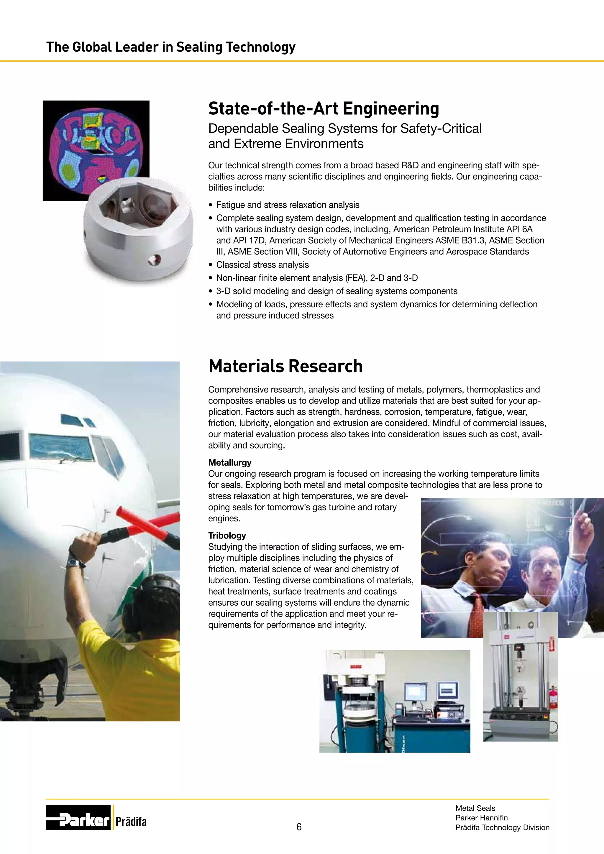 6
State-of-the-Art Engineering
Dependable Sealing Systems for Safety-Critical
and Extreme Environments
Our technical strength comes from a broad based RD and engineering staff with spe-
cialties across many scientific disciplines and engineering fields. Our engineering capa-
bilities include:
•	 Fatigue and stress relaxation analysis
•	 Complete sealing system design, development and qualification testing in accordance
with various industry design codes, including, American Petroleum Institute API 6A
and API 17D, American Society of Mechanical Engineers ASME B31.3, ASME Section
III, ASME Section VIII, Society of Automotive Engineers and Aerospace Standards
•	 Classical stress analysis
•	 Non-linear finite element analysis (FEA), 2-D and 3-D
•	 3-D solid modeling and design of sealing systems components
•	 Modeling of loads, pressure effects and system dynamics for determining deflection
and pressure induced stresses
Materials Research
Comprehensive research, analysis and testing of metals, polymers, thermoplastics and
composites enables us to develop and utilize materials that are best suited for your ap-
plication. Factors such as strength, hardness, corrosion, temperature, fatigue, wear,
friction, lubricity, elongation and extrusion are considered. Mindful of commercial issues,
our material evaluation process also takes into consideration issues such as cost, avail-
ability and sourcing.
Metallurgy
Our ongoing research program is focused on increasing the working temperature limits
for seals. Exploring both metal and metal composite technologies that are less prone to
stress relaxation at high temperatures, we are devel-
oping seals for tomorrow’s gas turbine and rotary
engines.
Tribology
Studying the interaction of sliding surfaces, we em-
ploy multiple disciplines including the physics of
friction, material science of wear and chemistry of
lubrication. Testing diverse combinations of materials,
heat treatments, surface treatments and coatings
ensures our sealing systems will endure the dynamic
requirements of the application and meet your re-
quirements for performance and integrity.
The Global Leader in Sealing Technology
Metal Seals
Parker Hannifin
Prädifa Technology Division
 