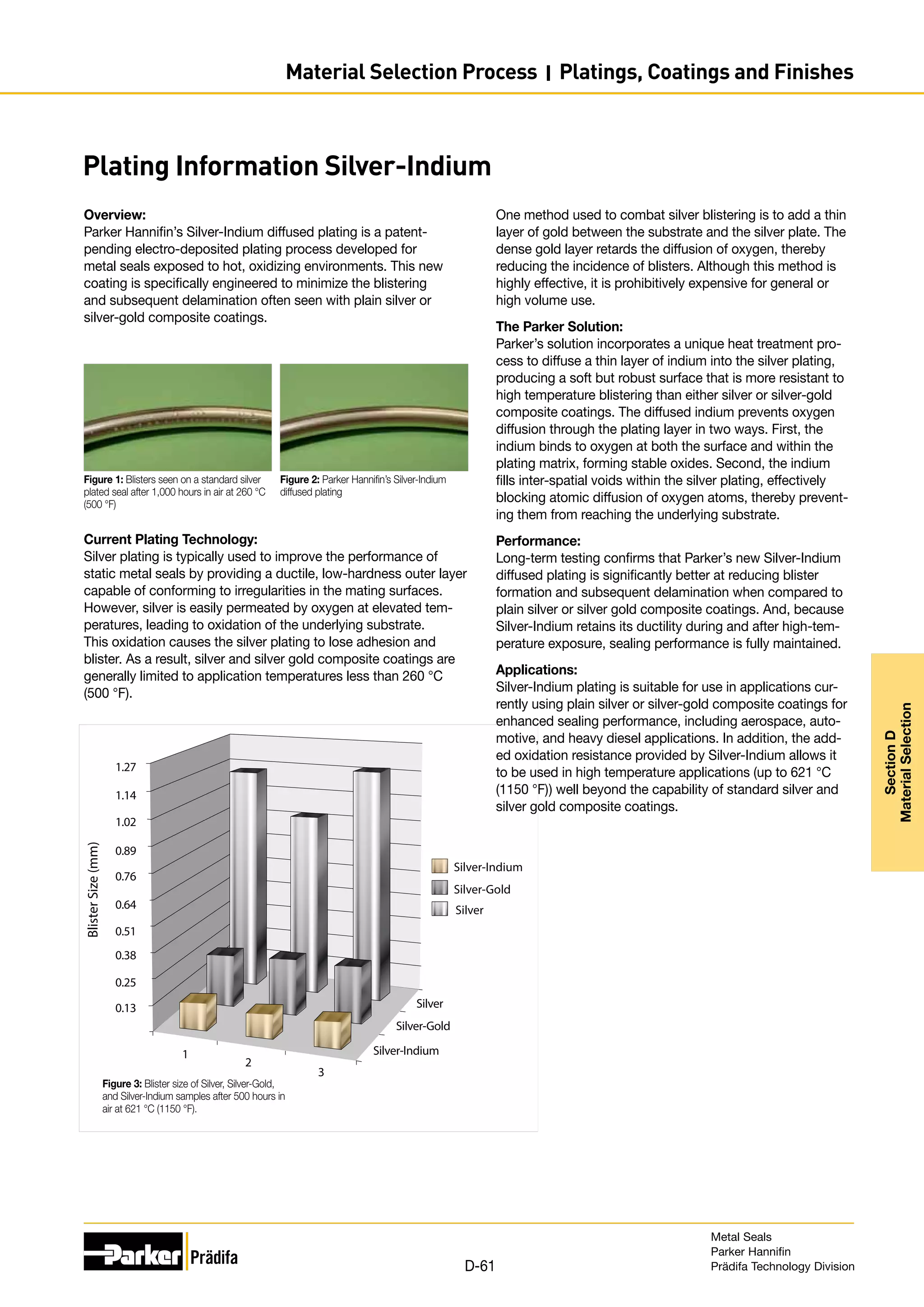 Plating Information Silver-Indium
Overview:
Parker Hannifin’s Silver-Indium diffused plating is a patent-
pending electro-deposited plating process developed for
metal seals exposed to hot, oxidizing environments. This new
coating is specifically engineered to minimize the blistering
and subsequent delamination often seen with plain silver or
silver-gold composite coatings.
1
2
3
Silver-Indium
Silver-Gold
Silver
1.27
1.14
1.02
0.89
0.76
0.64
0.51
0.38
0.25
0.13
Silver-Indium
Silver-Gold
Silver
Blister
Size
(mm)
Figure 3: Blister size of Silver, Silver-Gold,
and Silver-Indium samples after 500 hours in
air at 621 °C (1150 °F).
Figure 1: Blisters seen on a standard silver
plated seal after 1,000 hours in air at 260 °C
(500 °F)
Figure 2: Parker Hannifin’s Silver-Indium
diffused plating
Current Plating Technology:
Silver plating is typically used to improve the performance of
static metal seals by providing a ductile, low-hardness outer layer
capable of conforming to irregularities in the mating surfaces.
However, silver is easily permeated by oxygen at elevated tem-
peratures, leading to oxidation of the underlying substrate.
This oxidation causes the silver plating to lose adhesion and
blister. As a result, silver and silver gold composite coatings are
generally limited to application temperatures less than 260 °C
(500 °F).
One method used to combat silver blistering is to add a thin
layer of gold between the substrate and the silver plate. The
dense gold layer retards the diffusion of oxygen, thereby
reducing the incidence of blisters. Although this method is
highly effective, it is prohibitively expensive for general or
high volume use.
The Parker Solution:
Parker’s solution incorporates a unique heat treatment pro-
cess to diffuse a thin layer of indium into the silver plating,
producing a soft but robust surface that is more resistant to
high temperature blistering than either silver or silver-gold
composite coatings. The diffused indium prevents oxygen
diffusion through the plating layer in two ways. First, the
indium binds to oxygen at both the surface and within the
plating matrix, forming stable oxides. Second, the indium
fills inter-spatial voids within the silver plating, effectively
blocking atomic diffusion of oxygen atoms, thereby prevent-
ing them from reaching the underlying substrate.
Performance:
Long-term testing confirms that Parker’s new Silver-Indium
diffused plating is significantly better at reducing blister
formation and subsequent delamination when compared to
plain silver or silver gold composite coatings. And, because
Silver-Indium retains its ductility during and after high-tem-
perature exposure, sealing performance is fully maintained.
Applications:
Silver-Indium plating is suitable for use in applications cur-
rently using plain silver or silver-gold composite coatings for
enhanced sealing performance, including aerospace, auto-
motive, and heavy diesel applications. In addition, the add-
ed oxidation resistance provided by Silver-Indium allows it
to be used in high temperature applications (up to 621 °C
(1150 °F)) well beyond the capability of standard silver and
silver gold composite coatings.
Metal Seals
Parker Hannifin
Prädifa Technology Division
D-61
Section
D
Material
Selection
Material Selection Process I Platings, Coatings and Finishes
 