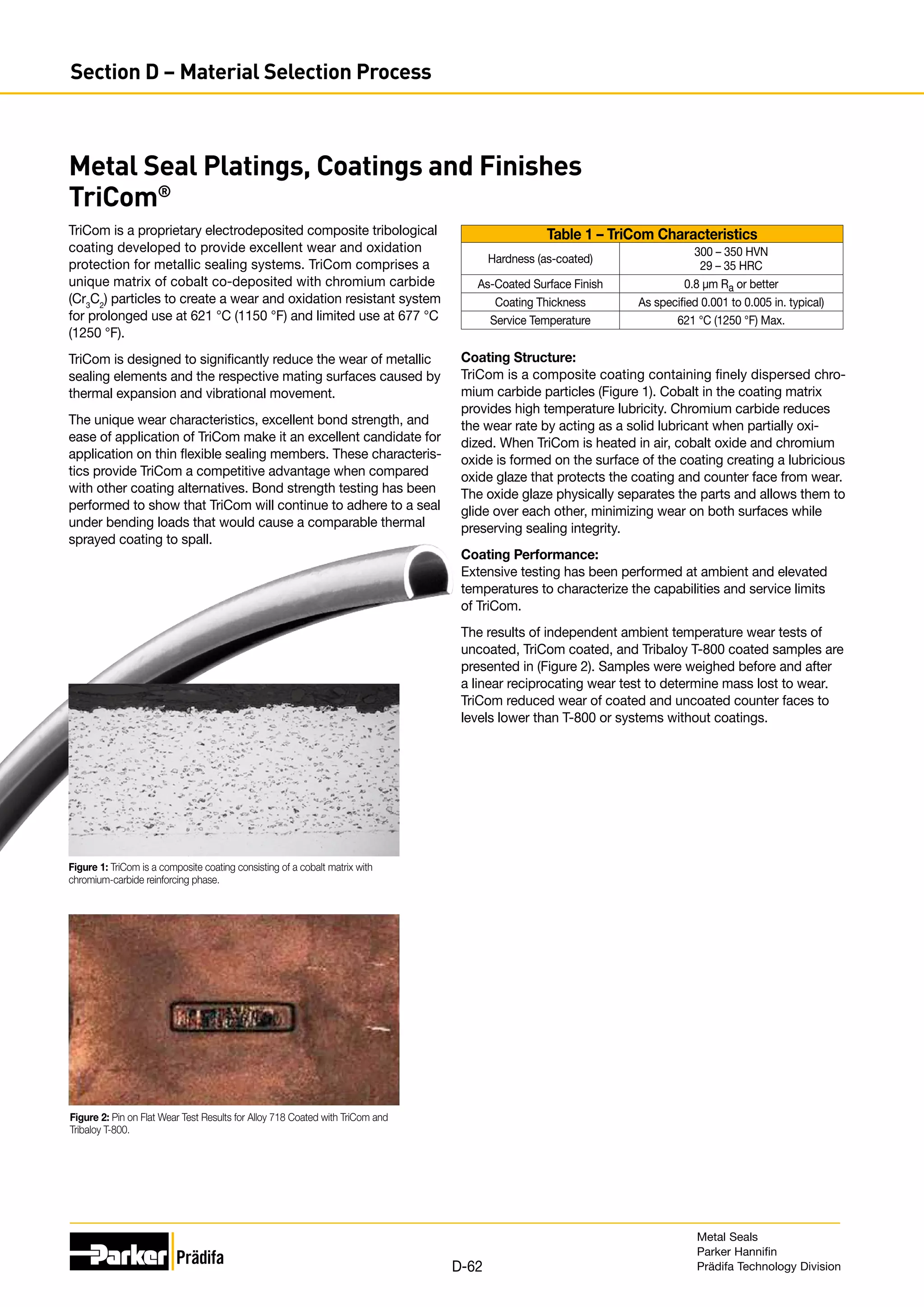 Metal Seal Platings, Coatings and Finishes
TriCom®
TriCom is a proprietary electrodeposited composite tribological
coating developed to provide excellent wear and oxidation
protection for metallic sealing systems. TriCom comprises a
unique matrix of cobalt co-deposited with chromium carbide
(Cr3
C2
) particles to create a wear and oxidation resistant system
for prolonged use at 621 °C (1150 °F) and limited use at 677 °C
(1250 °F).
TriCom is designed to significantly reduce the wear of metallic
sealing elements and the respective mating surfaces caused by
thermal expansion and vibrational movement.
The unique wear characteristics, excellent bond strength, and
ease of application of TriCom make it an excellent candidate for
application on thin flexible sealing members. These characteris-
tics provide TriCom a competitive advantage when compared
with other coating alternatives. Bond strength testing has been
performed to show that TriCom will continue to adhere to a seal
under bending loads that would cause a comparable thermal
sprayed coating to spall.
Figure 2: Pin on Flat Wear Test Results for Alloy 718 Coated with TriCom and
Tribaloy T-800.
Table 1 – TriCom Characteristics
Hardness (as-coated)
300 – 350 HVN
29 – 35 HRC
As-Coated Surface Finish 0.8 µm Ra or better
Coating Thickness As specified 0.001 to 0.005 in. typical)
Service Temperature 621 °C (1250 °F) Max.
Coating Structure:
TriCom is a composite coating containing finely dispersed chro-
mium carbide particles (Figure 1). Cobalt in the coating matrix
provides high temperature lubricity. Chromium carbide reduces
the wear rate by acting as a solid lubricant when partially oxi-
dized. When TriCom is heated in air, cobalt oxide and chromium
oxide is formed on the surface of the coating creating a lubricious
oxide glaze that protects the coating and counter face from wear.
The oxide glaze physically separates the parts and allows them to
glide over each other, minimizing wear on both surfaces while
preserving sealing integrity.
Coating Performance:
Extensive testing has been performed at ambient and elevated
temperatures to characterize the capabilities and service limits
of TriCom.
The results of independent ambient temperature wear tests of
uncoated, TriCom coated, and Tribaloy T-800 coated samples are
presented in (Figure 2). Samples were weighed before and after
a linear reciprocating wear test to determine mass lost to wear.
TriCom reduced wear of coated and uncoated counter faces to
levels lower than T-800 or systems without coatings.
Figure 1: TriCom is a composite coating consisting of a cobalt matrix with
chromium-carbide reinforcing phase.
Metal Seals
Parker Hannifin
Prädifa Technology Division
D-62
Section D – Material Selection Process
 