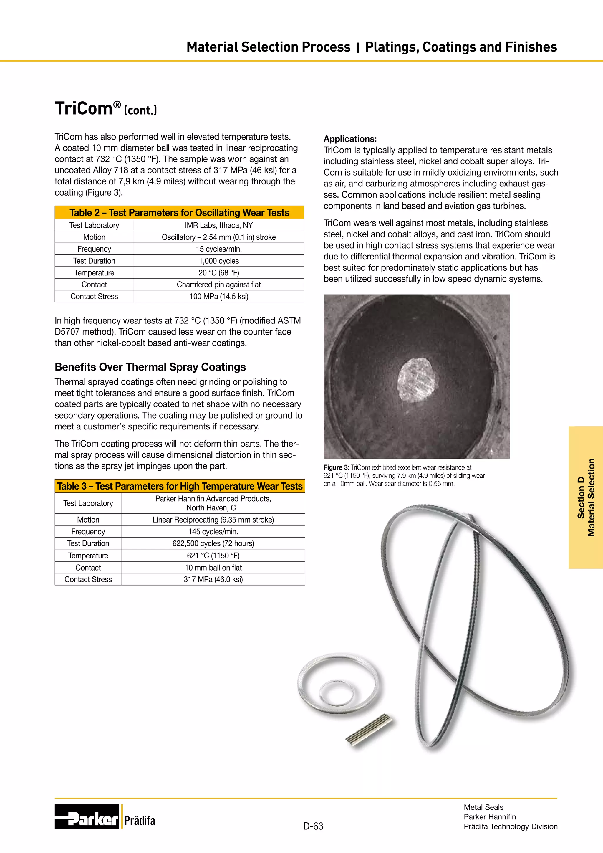 TriCom®
(cont.)
TriCom has also performed well in elevated temperature tests.
A coated 10 mm diameter ball was tested in linear reciprocating
contact at 732 °C (1350 °F). The sample was worn against an
uncoated Alloy 718 at a contact stress of 317 MPa (46 ksi) for a
total distance of 7,9 km (4.9 miles) without wearing through the
coating (Figure 3).
Table 2 – Test Parameters for Oscillating Wear Tests
Test Laboratory IMR Labs, Ithaca, NY
Motion Oscillatory – 2.54 mm (0.1 in) stroke
Frequency 15 cycles/min.
Test Duration 1,000 cycles
Temperature 20 °C (68 °F)
Contact Chamfered pin against flat
Contact Stress 100 MPa (14.5 ksi)
In high frequency wear tests at 732 °C (1350 °F) (modified ASTM
D5707 method), TriCom caused less wear on the counter face
than other nickel-cobalt based anti-wear coatings.
Benefits Over Thermal Spray Coatings
Thermal sprayed coatings often need grinding or polishing to
meet tight tolerances and ensure a good surface finish. TriCom
coated parts are typically coated to net shape with no necessary
secondary operations. The coating may be polished or ground to
meet a customer’s specific requirements if necessary.
The TriCom coating process will not deform thin parts. The ther-
mal spray process will cause dimensional distortion in thin sec-
tions as the spray jet impinges upon the part.
Table 3 – Test Parameters for High Temperature Wear Tests
Test Laboratory
Parker Hannifin Advanced Products,
North Haven, CT
Motion Linear Reciprocating (6.35 mm stroke)
Frequency 145 cycles/min.
Test Duration 622,500 cycles (72 hours)
Temperature 621 °C (1150 °F)
Contact 10 mm ball on flat
Contact Stress 317 MPa (46.0 ksi)
Figure 3: TriCom exhibited excellent wear resistance at
621 °C (1150 °F), surviving 7.9 km (4.9 miles) of sliding wear
on a 10mm ball. Wear scar diameter is 0.56 mm.
Applications:
TriCom is typically applied to temperature resistant metals
including stainless steel, nickel and cobalt super alloys. Tri-
Com is suitable for use in mildly oxidizing environments, such
as air, and carburizing atmospheres including exhaust gas-
ses. Common applications include resilient metal sealing
components in land based and aviation gas turbines.
TriCom wears well against most metals, including stainless
steel, nickel and cobalt alloys, and cast iron. TriCom should
be used in high contact stress systems that experience wear
due to differential thermal expansion and vibration. TriCom is
best suited for predominately static applications but has
been utilized successfully in low speed dynamic systems.
Metal Seals
Parker Hannifin
Prädifa Technology Division
D-63
Section
D
Material
Selection
Material Selection Process I Platings, Coatings and Finishes
 