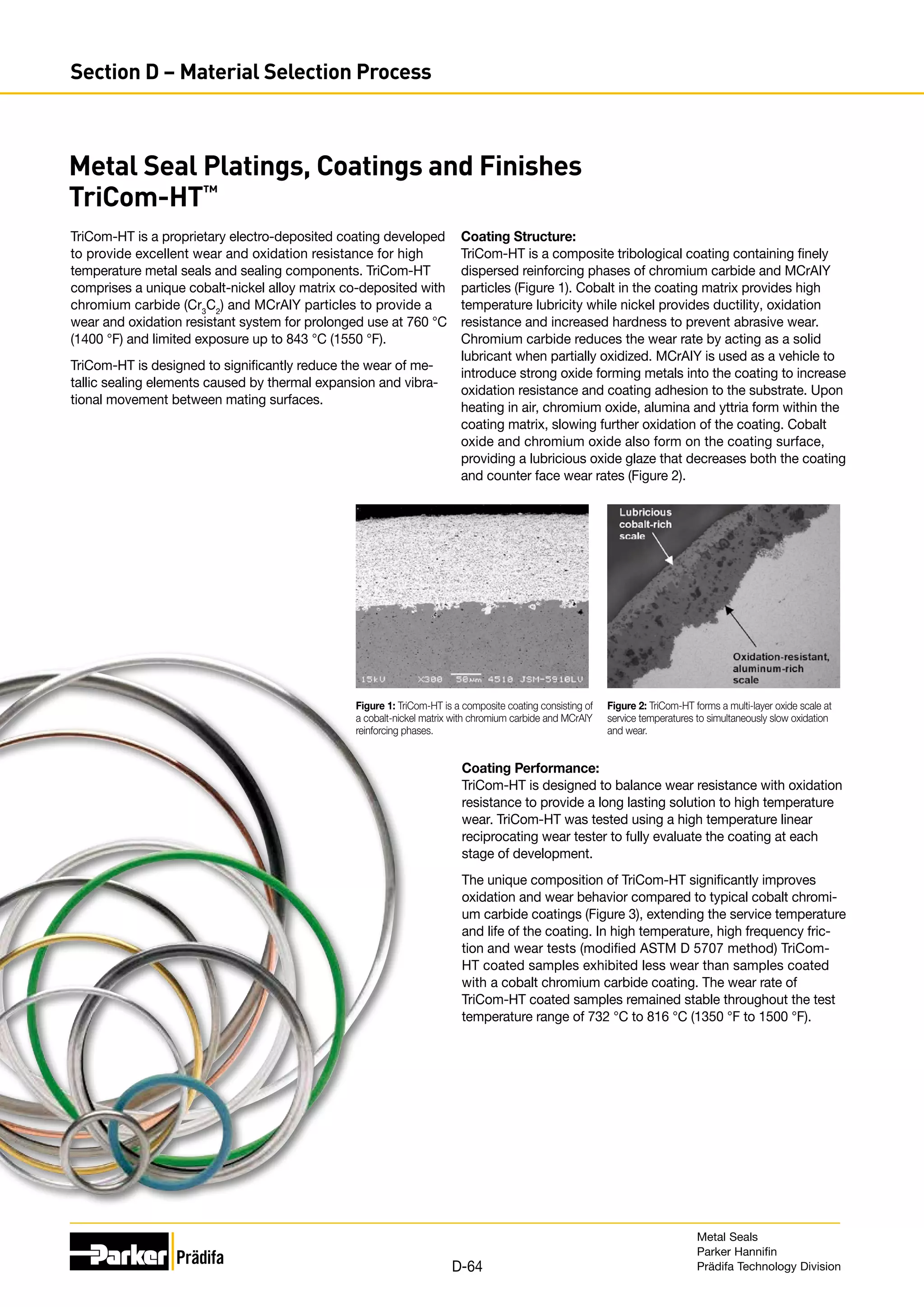 Metal Seal Platings, Coatings and Finishes
TriCom-HT™
TriCom-HT is a proprietary electro-deposited coating developed
to provide excellent wear and oxidation resistance for high
temperature metal seals and sealing components. TriCom-HT
comprises a unique cobalt-nickel alloy matrix co-deposited with
chromium carbide (Cr3
C2
) and MCrAlY particles to provide a
wear and oxidation resistant system for prolonged use at 760 °C
(1400 °F) and limited exposure up to 843 °C (1550 °F).
TriCom-HT is designed to significantly reduce the wear of me-
tallic sealing elements caused by thermal expansion and vibra-
tional movement between mating surfaces.
Coating Structure:
TriCom-HT is a composite tribological coating containing finely
dispersed reinforcing phases of chromium carbide and MCrAIY
particles (Figure 1). Cobalt in the coating matrix provides high
temperature lubricity while nickel provides ductility, oxidation
resistance and increased hardness to prevent abrasive wear.
Chromium carbide reduces the wear rate by acting as a solid
lubricant when partially oxidized. MCrAIY is used as a vehicle to
introduce strong oxide forming metals into the coating to increase
oxidation resistance and coating adhesion to the substrate. Upon
heating in air, chromium oxide, alumina and yttria form within the
coating matrix, slowing further oxidation of the coating. Cobalt
oxide and chromium oxide also form on the coating surface,
providing a lubricious oxide glaze that decreases both the coating
and counter face wear rates (­
Figure 2).
Figure 1: TriCom-HT is a composite coating consisting of
a cobalt-nickel matrix with chromium carbide and MCrAlY
reinforcing phases.
Figure 2: TriCom-HT forms a multi-layer oxide scale at
service temperatures to simultaneously slow oxidation
and wear.
Coating Performance:
TriCom-HT is designed to balance wear resistance with oxidation
resistance to provide a long lasting solution to high temperature
wear. TriCom-HT was tested using a high temperature linear
reciprocating wear tester to fully evaluate the coating at each
stage of development.
The unique composition of TriCom-HT significantly improves
oxidation and wear behavior compared to typical cobalt chromi-
um carbide coatings (Figure 3), extending the service temperature
and life of the coating. In high temperature, high frequency fric-
tion and wear tests (modified ASTM D 5707 method) TriCom-
HT coated samples exhibited less wear than samples coated
with a cobalt chromium carbide coating. The wear rate of
­
TriCom-HT coated samples remained stable throughout the test
temperature range of 732 °C to 816 °C (1350 °F to 1500 °F).
Metal Seals
Parker Hannifin
Prädifa Technology Division
D-64
Section D – Material Selection Process
 