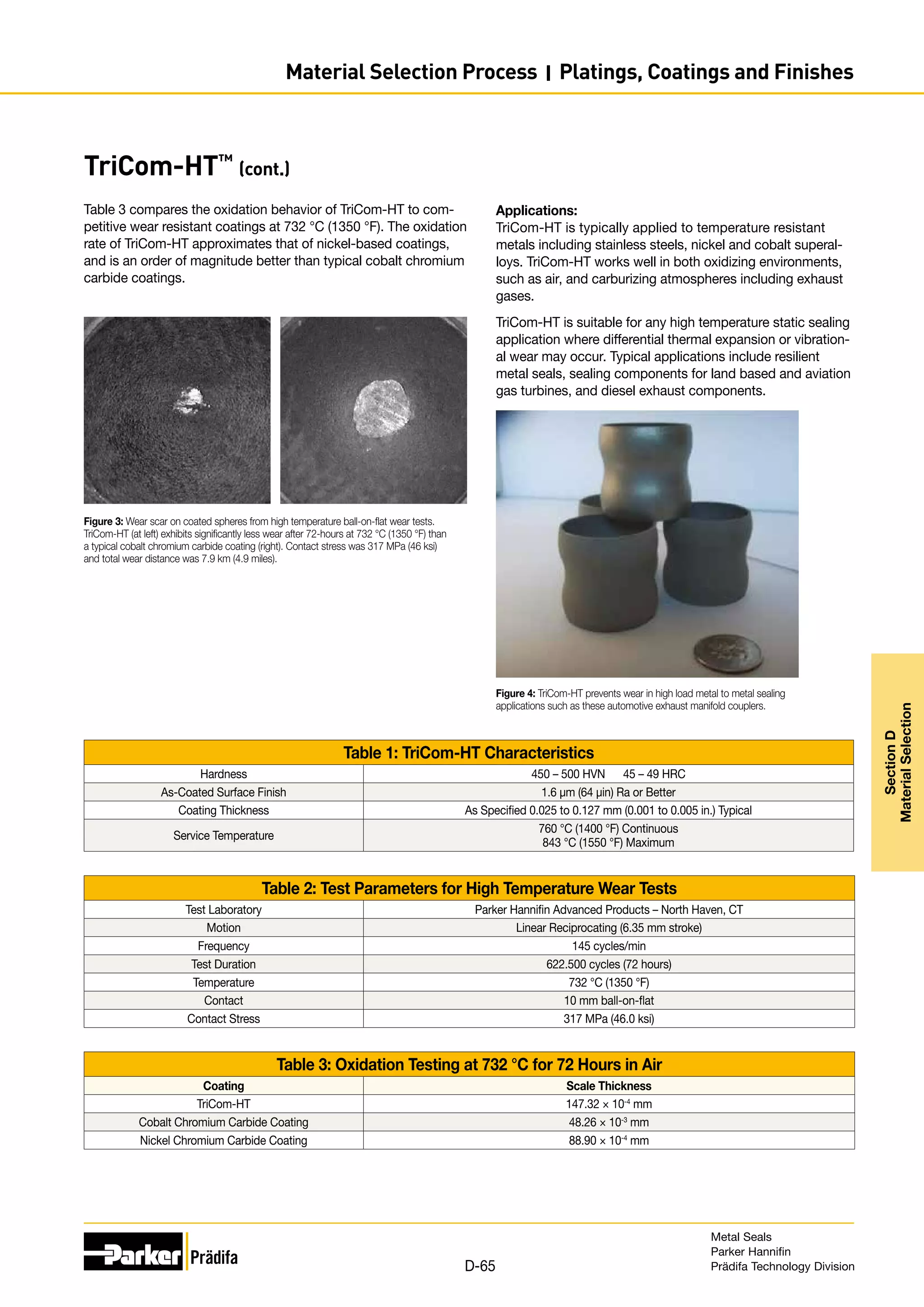 TriCom-HT™
(cont.)
Table 3 compares the oxidation behavior of TriCom-HT to com-
petitive wear resistant coatings at 732 °C (1350 °F). The oxidation
rate of TriCom-HT approximates that of nickel-based coatings,
and is an order of magnitude better than typical cobalt chromium
carbide coatings.
Table 1: TriCom-HT Characteristics
Hardness 450 – 500 HVN 45 – 49 HRC
As-Coated Surface Finish 1.6 μm (64 µin) Ra or Better
Coating Thickness As Specified 0.025 to 0.127 mm (0.001 to 0.005 in.) Typical
Service Temperature
760 °C (1400 °F) Continuous
843 °C (1550 °F) Maximum
Table 2: Test Parameters for High Temperature Wear Tests
Test Laboratory Parker Hannifin Advanced Products – North Haven, CT
Motion Linear Reciprocating (6.35 mm stroke)
Frequency 145 cycles/min
Test Duration 622.500 cycles (72 hours)
Temperature 732 °C (1350 °F)
Contact 10 mm ball-on-flat
Contact Stress 317 MPa (46.0 ksi)
Table 3: Oxidation Testing at 732 °C for 72 Hours in Air
Coating Scale Thickness
TriCom-HT 147.32 × 10-4
mm
Cobalt Chromium Carbide Coating 48.26 × 10-3
mm
Nickel Chromium Carbide Coating 88.90 × 10-4
mm
Figure 3: Wear scar on coated spheres from high temperature ball-on-flat wear tests.
TriCom-HT (at left) exhibits significantly less wear after 72-hours at 732 °C (1350 °F) than
a typical cobalt chromium carbide coating (right). Contact stress was 317 MPa (46 ksi)
and total wear distance was 7.9 km (4.9 miles).
Figure 4: TriCom-HT prevents wear in high load metal to metal sealing
applications such as these automotive exhaust manifold couplers.
Applications:
TriCom-HT is typically applied to temperature resistant
metals including stainless steels, nickel and cobalt superal-
loys. TriCom-HT works well in both oxidizing environments,
such as air, and carburizing atmospheres including exhaust
gases.
TriCom-HT is suitable for any high temperature static sealing
application where differential thermal expansion or vibration-
al wear may occur. Typical applications include resilient
metal seals, sealing components for land based and aviation
gas turbines, and diesel exhaust components.
Metal Seals
Parker Hannifin
Prädifa Technology Division
D-65
Section
D
Material
Selection
Material Selection Process I Platings, Coatings and Finishes
 