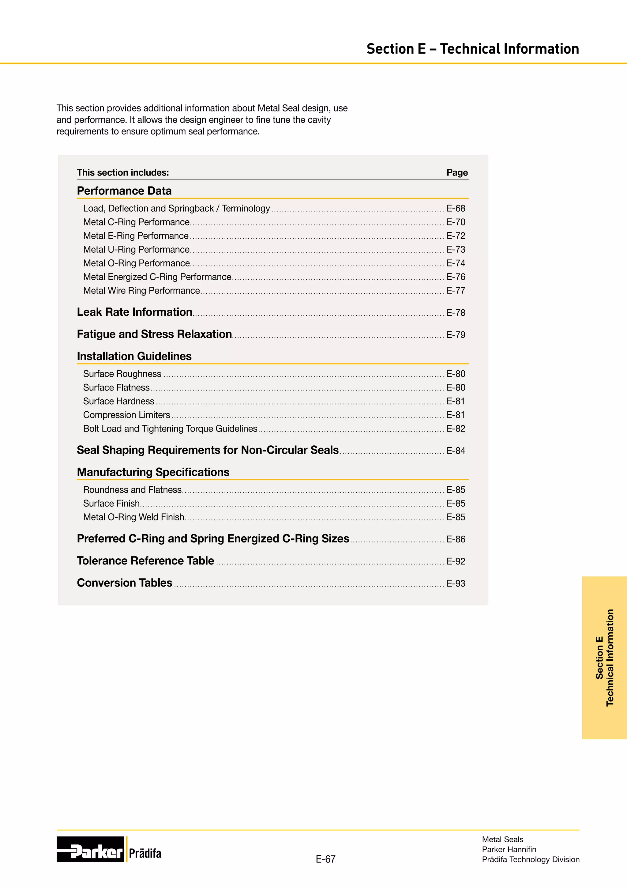 This section includes:	 Page
Performance Data
Load, Deflection and Springback / Terminology. . . . . . . . . . . . . . . . . . . . . . . . . . . . . . . . . . . . . . . . . . . . . . . . . . . . . . . . . . . . . . . . . . . E-68
Metal C-Ring Performance.. . . . . . . . . . . . . . . . . . . . . . . . . . . . . . . . . . . . . . . . . . . . . . . . . . . . . . . . . . . . . . . . . . . . . . . . . . . . . . . . . . . . . . . . . . . . . . . . . E-70
Metal E-Ring Performance. . . . . . . . . . . . . . . . . . . . . . . . . . . . . . . . . . . . . . . . . . . . . . . . . . . . . . . . . . . . . . . . . . . . . . . . . . . . . . . . . . . . . . . . . . . . . . . . . . E-72
Metal U-Ring Performance.. . . . . . . . . . . . . . . . . . . . . . . . . . . . . . . . . . . . . . . . . . . . . . . . . . . . . . . . . . . . . . . . . . . . . . . . . . . . . . . . . . . . . . . . . . . . . . . . . E-73
Metal O-Ring Performance.. . . . . . . . . . . . . . . . . . . . . . . . . . . . . . . . . . . . . . . . . . . . . . . . . . . . . . . . . . . . . . . . . . . . . . . . . . . . . . . . . . . . . . . . . . . . . . . . . E-74
Metal Energized C-Ring Performance.. . . . . . . . . . . . . . . . . . . . . . . . . . . . . . . . . . . . . . . . . . . . . . . . . . . . . . . . . . . . . . . . . . . . . . . . . . . . . . . . . E-76
Metal Wire Ring Performance.. . . . . . . . . . . . . . . . . . . . . . . . . . . . . . . . . . . . . . . . . . . . . . . . . . . . . . . . . . . . . . . . . . . . . . . . . . . . . . . . . . . . . . . . . . . . . E-77
Leak Rate Information.. . . . . . . . . . . . . . . . . . . . . . . . . . . . . . . . . . . . . . . . . . . . . . . . . . . . . . . . . . . . . . . . . . . . . . . . . . . . . . . . . . . . . . . . . . . . . . . . E-78
Fatigue and Stress Relaxation.. . . . . . . . . . . . . . . . . . . . . . . . . . . . . . . . . . . . . . . . . . . . . . . . . . . . . . . . . . . . . . . . . . . . . . . . . . . . . . . . . E-79
Installation Guidelines
Surface Roughness. . . . . . . . . . . . . . . . . . . . . . . . . . . . . . . . . . . . . . . . . . . . . . . . . . . . . . . . . . . . . . . . . . . . . . . . . . . . . . . . . . . . . . . . . . . . . . . . . . . . . . . . . . . . E-80
Surface Flatness.. . . . . . . . . . . . . . . . . . . . . . . . . . . . . . . . . . . . . . . . . . . . . . . . . . . . . . . . . . . . . . . . . . . . . . . . . . . . . . . . . . . . . . . . . . . . . . . . . . . . . . . . . . . . . . . . E-80
Surface Hardness. . . . . . . . . . . . . . . . . . . . . . . . . . . . . . . . . . . . . . . . . . . . . . . . . . . . . . . . . . . . . . . . . . . . . . . . . . . . . . . . . . . . . . . . . . . . . . . . . . . . . . . . . . . . . . . E-81
Compression Limiters. . . . . . . . . . . . . . . . . . . . . . . . . . . . . . . . . . . . . . . . . . . . . . . . . . . . . . . . . . . . . . . . . . . . . . . . . . . . . . . . . . . . . . . . . . . . . . . . . . . . . . . . . E-81
Bolt Load and Tightening Torque Guidelines.. . . . . . . . . . . . . . . . . . . . . . . . . . . . . . . . . . . . . . . . . . . . . . . . . . . . . . . . . . . . . . . . . . . . . . . E-82
Seal Shaping Requirements for Non-Circular Seals. . . . . . . . . . . . . . . . . . . . . . . . . . . . . . . . . . . . . . . . . E-84
Manufacturing Specifications
Roundness and Flatness.. . . . . . . . . . . . . . . . . . . . . . . . . . . . . . . . . . . . . . . . . . . . . . . . . . . . . . . . . . . . . . . . . . . . . . . . . . . . . . . . . . . . . . . . . . . . . . . . . . . . E-85
Surface Finish.. . . . . . . . . . . . . . . . . . . . . . . . . . . . . . . . . . . . . . . . . . . . . . . . . . . . . . . . . . . . . . . . . . . . . . . . . . . . . . . . . . . . . . . . . . . . . . . . . . . . . . . . . . . . . . . . . . . . E-85
Metal O-Ring Weld Finish.. . . . . . . . . . . . . . . . . . . . . . . . . . . . . . . . . . . . . . . . . . . . . . . . . . . . . . . . . . . . . . . . . . . . . . . . . . . . . . . . . . . . . . . . . . . . . . . . . . . E-85
Preferred C-Ring and Spring Energized C-Ring Sizes. . . . . . . . . . . . . . . . . . . . . . . . . . . . . . . . . . . . . E-86
Tolerance Reference Table. . . . . . . . . . . . . . . . . . . . . . . . . . . . . . . . . . . . . . . . . . . . . . . . . . . . . . . . . . . . . . . . . . . . . . . . . . . . . . . . . . . . . . . . E-92
Conversion Tables. . . . . . . . . . . . . . . . . . . . . . . . . . . . . . . . . . . . . . . . . . . . . . . . . . . . . . . . . . . . . . . . . . . . . . . . . . . . . . . . . . . . . . . . . . . . . . . . . . . . . . . . E-93
This section provides additional information about Metal Seal design, use
and performance. It allows the design engineer to fine tune the cavity
requirements to ensure optimum seal performance.
Metal Seals
Parker Hannifin
Prädifa Technology Division
E-67
Section
E
Technical
Information
Section E – Technical Information
 