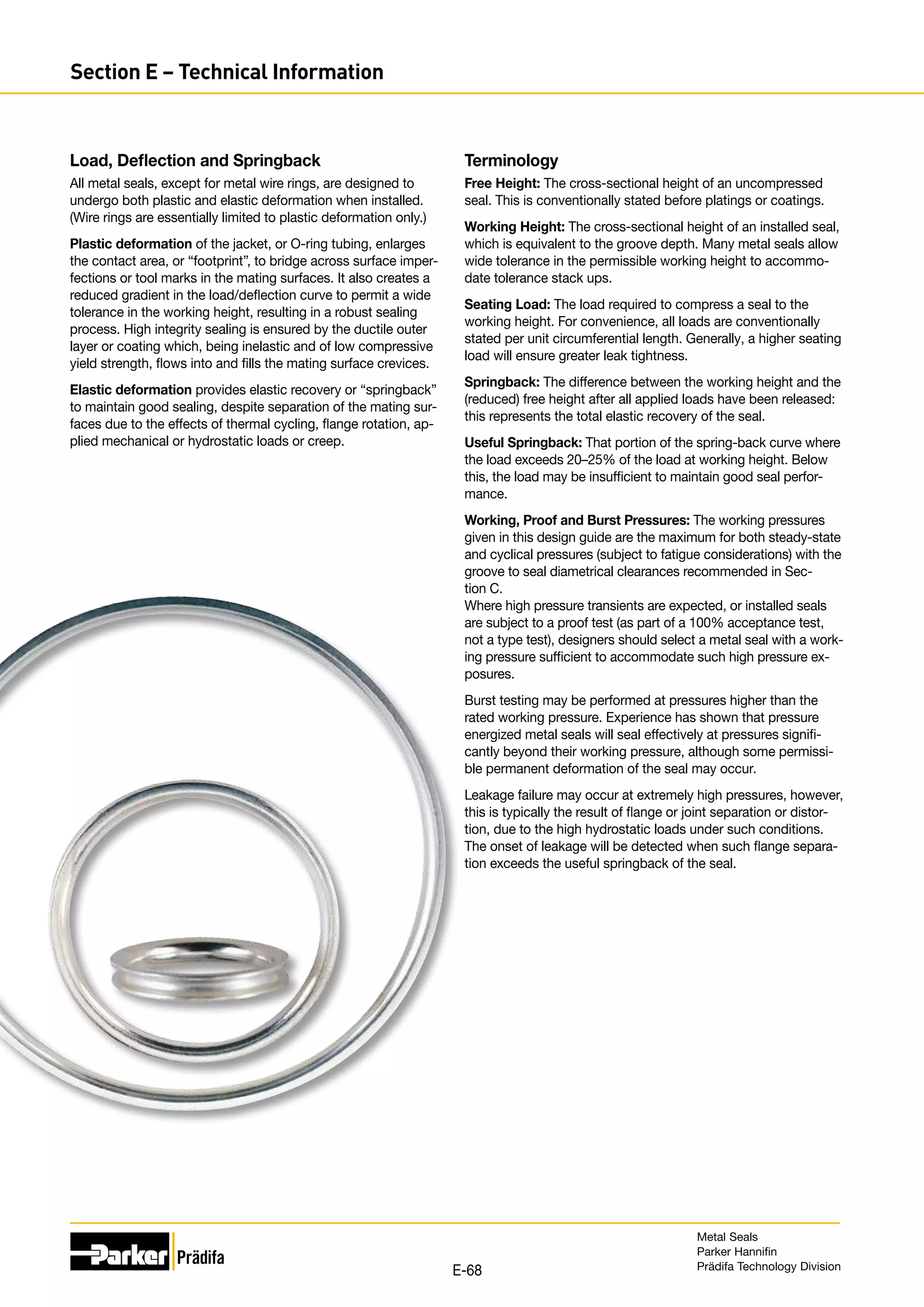 Load, Deflection and Springback
All metal seals, except for metal wire rings, are designed to
undergo both plastic and elastic deformation when installed.
(Wire rings are essentially limited to plastic deformation only.)
Plastic deformation of the jacket, or O-ring tubing, enlarges
the contact area, or “footprint”, to bridge across surface imper-
fections or tool marks in the mating surfaces. It also creates a
reduced gradient in the load/deflection curve to permit a wide
tolerance in the working height, resulting in a robust sealing
process. High integrity sealing is ensured by the ductile outer
layer or coating which, being inelastic and of low compressive
yield strength, flows into and fills the mating surface crevices.
Elastic deformation provides elastic recovery or “springback”
to maintain good sealing, despite separation of the mating sur-
faces due to the effects of thermal cycling, flange rotation, ap-
plied mechanical or hydrostatic loads or creep.
Terminology
Free Height: The cross-sectional height of an uncompressed
seal. This is conventionally stated before platings or coatings.
Working Height: The cross-sectional height of an installed seal,
which is equivalent to the groove depth. Many metal seals allow
wide tolerance in the permissible working height to accommo-
date tolerance stack ups.
Seating Load: The load required to compress a seal to the
working height. For convenience, all loads are conventionally
stated per unit circumferential length. Generally, a higher seating
load will ensure greater leak tightness.
Springback: The difference between the working height and the
(reduced) free height after all applied loads have been released:
this represents the total elastic recovery of the seal.
Useful Springback: That portion of the spring-back curve where
the load exceeds 20–25% of the load at working height. Below
this, the load may be insufficient to maintain good seal perfor-
mance.
Working, Proof and Burst Pressures: The working pressures
given in this design guide are the maximum for both steady-state
and cyclical pressures (subject to fatigue considerations) with the
groove to seal diametrical clearances recommended in Sec-
tion C.
Where high pressure transients are expected, or installed seals
are subject to a proof test (as part of a 100% acceptance test,
not a type test), designers should select a metal seal with a work-
ing pressure sufficient to accommodate such high pressure ex-
posures.
Burst testing may be performed at pressures higher than the
rated working pressure. Experience has shown that pressure
energized metal seals will seal effectively at pressures signifi-
cantly beyond their working pressure, although some permissi-
ble permanent deformation of the seal may occur.
Leakage failure may occur at extremely high pressures, however,
this is typically the result of flange or joint separation or distor-
tion, due to the high hydrostatic loads under such conditions.
The onset of leakage will be detected when such flange separa-
tion exceeds the useful springback of the seal.
Metal Seals
Parker Hannifin
Prädifa Technology Division
E-68
Section E – Technical Information
 