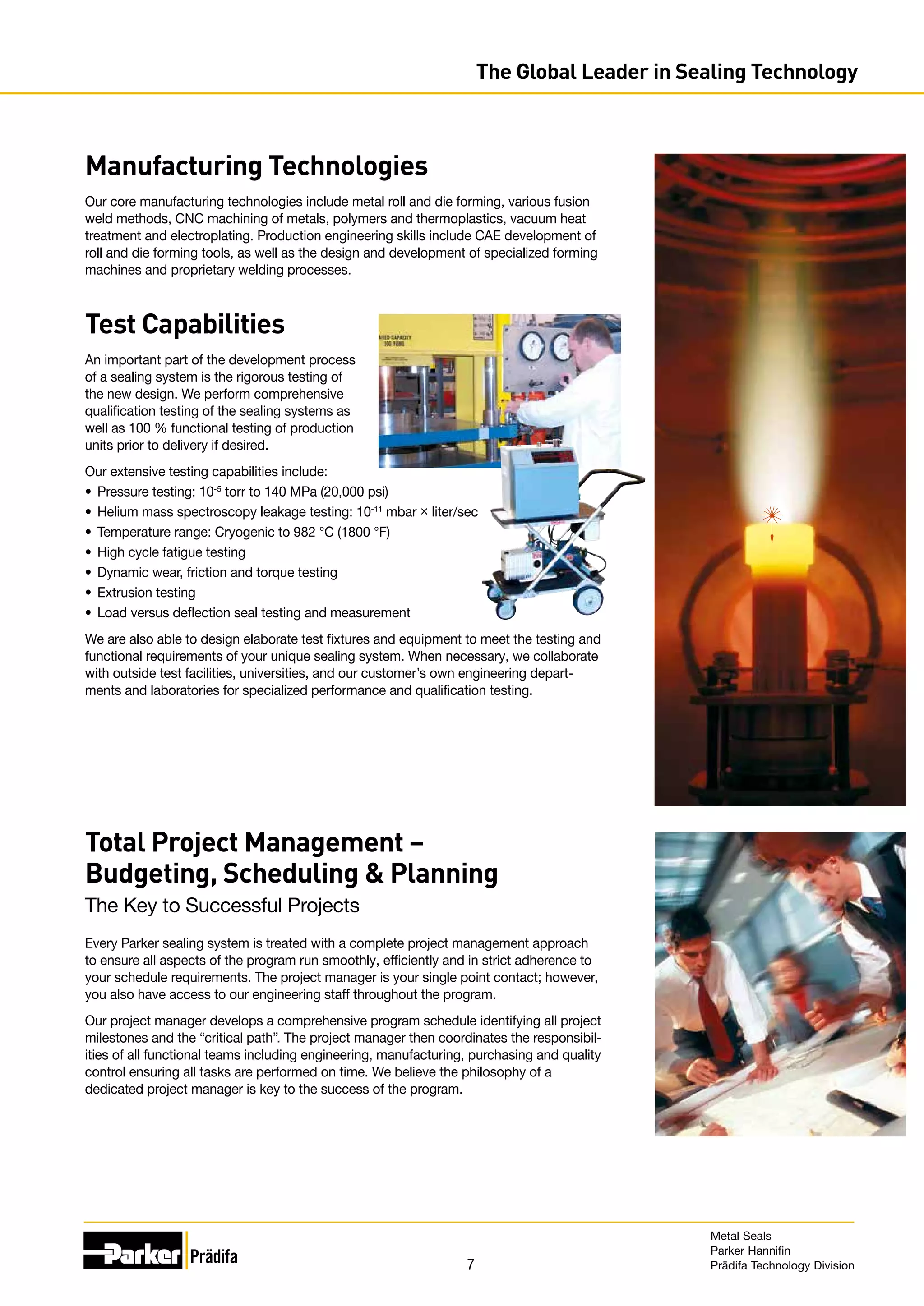 7
Manufacturing Technologies
Our core manufacturing technologies include metal roll and die forming, various fusion
weld methods, CNC machining of metals, polymers and thermoplastics, vacuum heat
treatment and electroplating. Production engineering skills include CAE development of
roll and die forming tools, as well as the design and development of specialized forming
machines and proprietary welding processes.
Test Capabilities
An important part of the development process
of a sealing system is the rigorous testing of
the new design. We perform comprehensive
qualification testing of the sealing systems as
well as 100 % functional testing of production
units prior to delivery if desired.
Our extensive testing capabilities include:
•	 Pressure testing: 10-5
torr to 140 MPa (20,000 psi)
•	 Helium mass spectroscopy leakage testing: 10-11
mbar × liter/sec
•	 Temperature range: Cryogenic to 982 °C (1800 °F)
•	 High cycle fatigue testing
•	 Dynamic wear, friction and torque testing
•	 Extrusion testing
•	 Load versus deflection seal testing and measurement
We are also able to design elaborate test fixtures and equipment to meet the testing and
functional requirements of your unique sealing system. When necessary, we collaborate
with outside test facilities, universities, and our customer’s own engineering depart-
ments and laboratories for specialized performance and qualification testing.
Total Project Management –
Budgeting, Scheduling  Planning
The Key to Successful Projects
Every Parker sealing system is treated with a complete project management approach
to ensure all aspects of the program run smoothly, efficiently and in strict adherence to
your schedule requirements. The project manager is your single point contact; however,
you also have access to our engineering staff throughout the program.
Our project manager develops a comprehensive program schedule identifying all project
milestones and the “critical path”. The project manager then coordinates the responsibil-
ities of all functional teams including engineering, manufacturing, purchasing and quality
control ensuring all tasks are performed on time. We believe the philosophy of a
dedicated project manager is key to the success of the program.
The Global Leader in Sealing Technology
Metal Seals
Parker Hannifin
Prädifa Technology Division
 