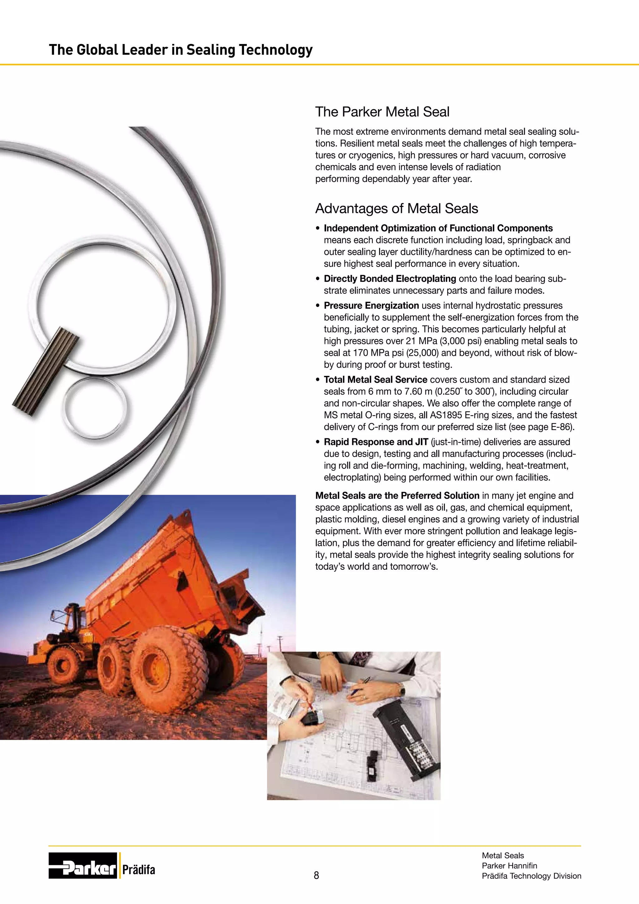 8
The Global Leader in Sealing Technology
The Parker Metal Seal
The most extreme environments demand metal seal sealing solu-
tions. Resilient metal seals meet the challenges of high tempera-
tures or cryogenics, high pressures or hard vacuum, corrosive
chemicals and even intense levels of radiation
performing dependably year after year.
Advantages of Metal Seals
•	 Independent Optimization of Functional Components
means each discrete function including load, springback and
outer sealing layer ductility/hardness can be optimized to en-
sure highest seal performance in every situation.
•	 Directly Bonded Electroplating onto the load bearing sub-
strate eliminates unnecessary parts and failure modes.
•	 Pressure Energization uses internal hydrostatic pressures
beneficially to supplement the self-energization forces from the
tubing, jacket or spring. This becomes particularly helpful at
high pressures over 21 MPa (3,000 psi) enabling metal seals to
seal at 170 MPa psi (25,000) and beyond, without risk of blow-
by during proof or burst testing.
•	 Total Metal Seal Service covers custom and standard sized
seals from 6 mm to 7.60 m (0.250˝ to 300˝), including circular
and non-circular shapes. We also offer the complete range of
MS metal O-ring sizes, all AS1895 E-ring sizes, and the fastest
delivery of C-rings from our preferred size list (see page E-86).
•	 Rapid Response and JIT (just-in-time) deliveries are assured
due to design, testing and all manufacturing processes (includ-
ing roll and die-forming, machining, welding, heat-treatment,
electroplating) being performed within our own facilities.
Metal Seals are the Preferred Solution in many jet engine and
space applications as well as oil, gas, and chemical equipment,
plastic molding, diesel engines and a growing variety of industrial
equipment. With ever more stringent pollution and leakage legis-
lation, plus the demand for greater efficiency and lifetime reliabil-
ity, metal seals provide the highest integrity sealing solutions for
today’s world and tomorrow’s.
Metal Seals
Parker Hannifin
Prädifa Technology Division
 