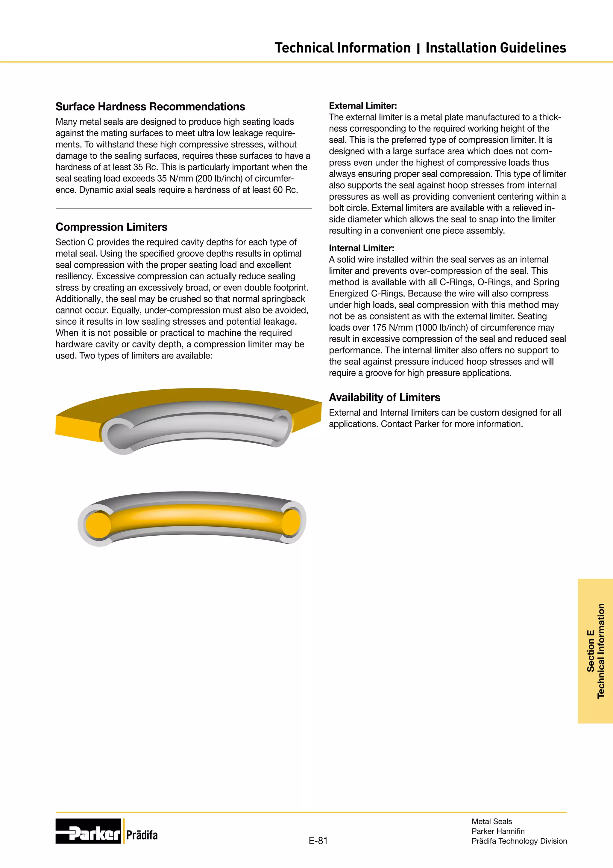 Surface Hardness Recommendations
Many metal seals are designed to produce high seating loads
against the mating surfaces to meet ultra low leakage require-
ments. To withstand these high compressive stresses, without
damage to the sealing surfaces, requires these surfaces to have a
hardness of at least 35 Rc. This is particularly important when the
seal seating load exceeds 35 N/mm (200 lb/inch) of circumfer-
ence. Dynamic axial seals require a hardness of at least 60 Rc.
Compression Limiters
Section C provides the required cavity depths for each type of
metal seal. Using the specified groove depths results in optimal
seal compression with the proper seating load and excellent
resiliency. Excessive compression can actually reduce sealing
stress by creating an excessively broad, or even double footprint.
Additionally, the seal may be crushed so that normal springback
cannot occur. Equally, under-compression must also be avoided,
since it results in low sealing stresses and potential leakage.
When it is not possible or practical to machine the required
hardware cavity or cavity depth, a compression limiter may be
used. Two types of limiters are available:
External Limiter:
The external limiter is a metal plate manufactured to a thick-
ness corresponding to the required working height of the
seal. This is the preferred type of compression limiter. It is
designed with a large surface area which does not com-
press even under the highest of compressive loads thus
always ensuring proper seal compression. This type of limiter
also supports the seal against hoop stresses from internal
pressures as well as providing convenient centering within a
bolt circle. External limiters are available with a relieved in-
side diameter which allows the seal to snap into the limiter
resulting in a convenient one piece assembly.
Internal Limiter:
A solid wire installed within the seal serves as an internal
limiter and prevents over-compression of the seal. This
method is available with all C-Rings, O-Rings, and Spring
Energized C-Rings. Because the wire will also compress
under high loads, seal compression with this method may
not be as consistent as with the external limiter. Seating
loads over 175 N/mm (1000 lb/inch) of circumference may
result in excessive compression of the seal and reduced seal
performance. The internal limiter also offers no support to
the seal against pressure induced hoop stresses and will
require a groove for high pressure applications.
Availability of Limiters
External and Internal limiters can be custom designed for all
applications. Contact Parker for more information.
Metal Seals
Parker Hannifin
Prädifa Technology Division
E-81
Section
E
Technical
Information
Technical Information I Installation Guidelines
 