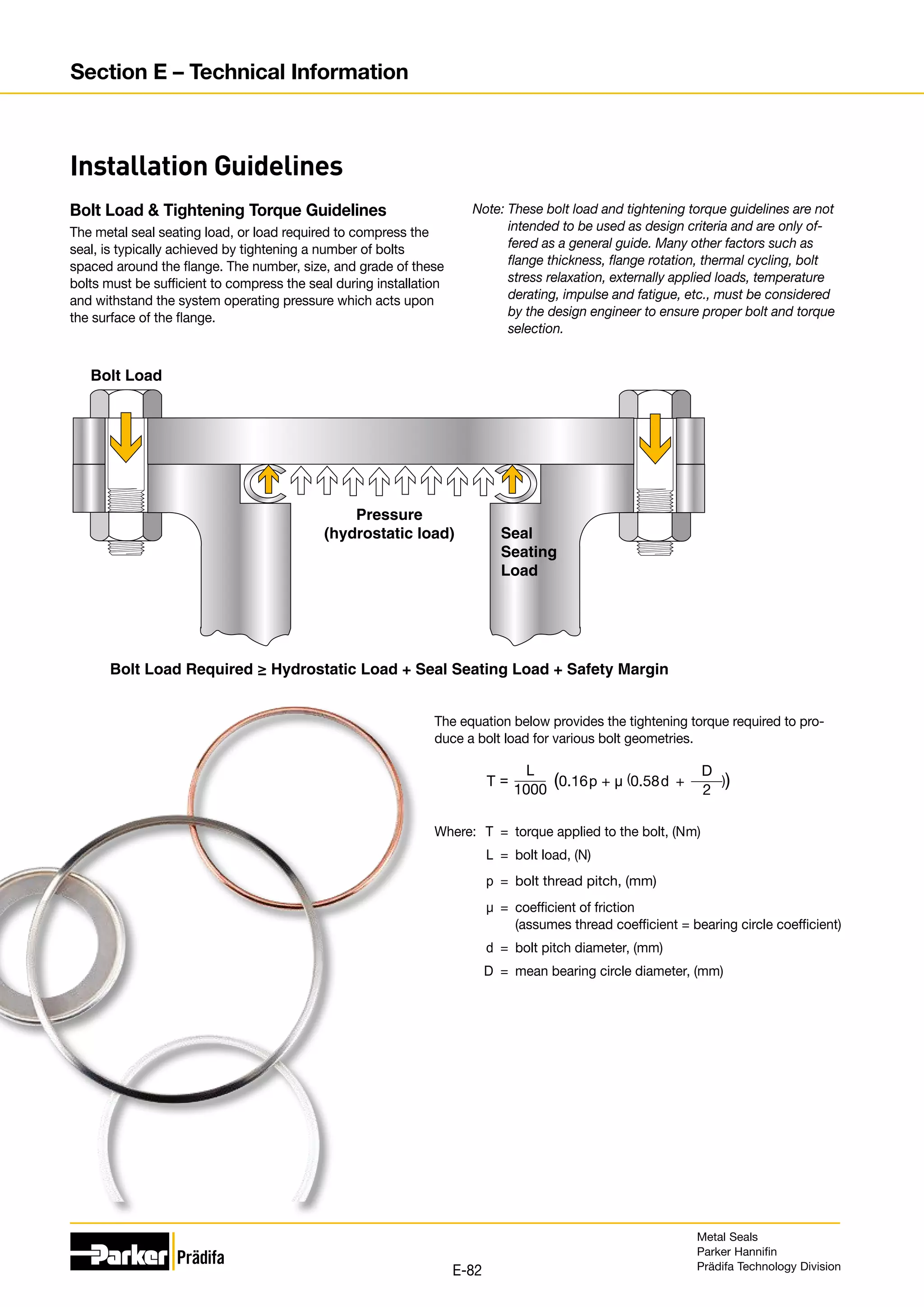 The equation below provides the tightening torque required to pro-
duce a bolt load for various bolt geometries.
Where:	 T	 =	 torque applied to the bolt, (Nm)
	 L	 =	 bolt load, (N)
	 p	=	bolt thread pitch, (mm)
	 µ	=	coefficient of friction
			(assumes thread coefficient = bearing circle coefficient)
	 d	 =	 bolt pitch diameter, (mm)
	 D	 =	 mean bearing circle diameter, (mm)
The metal seal seating load, or load required to compress the
seal, is typically achieved by tightening a number of bolts
spaced around the flange. The number, size, and grade of these
bolts must be sufficient to compress the seal during installation
and withstand the system operating pressure which acts upon
the surface of the flange.
Bolt Load
Pressure
(hydrostatic load)
Bolt Load Required ≥ Hydrostatic Load + Seal Seating Load + Safety Margin
Seal
Seating
Load
Installation Guidelines
Bolt Load  Tightening Torque Guidelines Note: 
These bolt load and tightening torque guidelines are not
intended to be used as design criteria and are only of-
fered as a general guide. Many other factors such as
flange thickness, flange rotation, thermal cycling, bolt
stress relaxation, externally applied loads, temperature
derating, impulse and fatigue, etc., must be considered
by the design engineer to ensure proper bolt and torque
selection.
L
1000
T = (0.16p + µ (0.58d + ))
D
2
Metal Seals
Parker Hannifin
Prädifa Technology Division
E-82
Section E – Technical Information
 