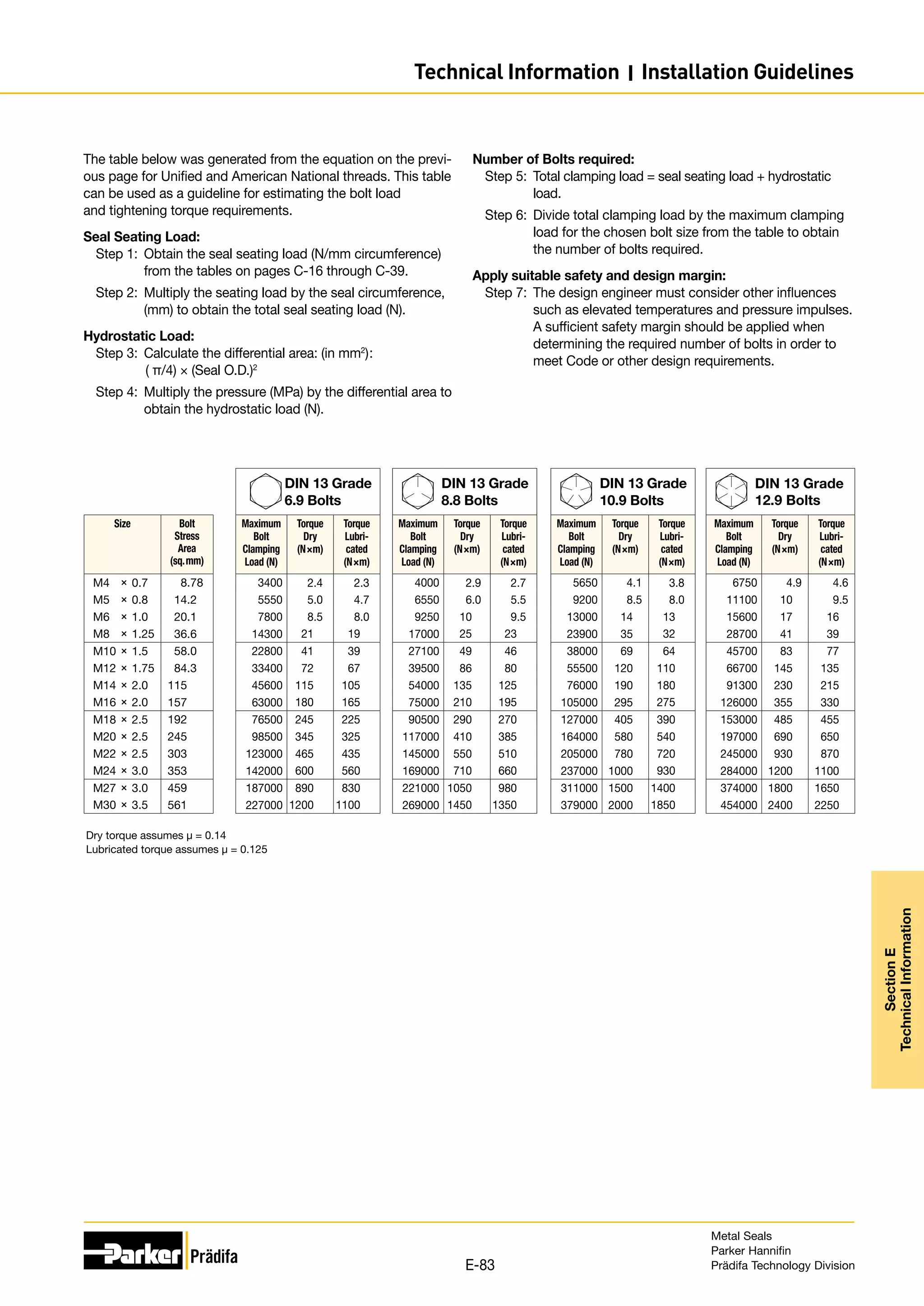 The table below was generated from the equation on the previ-
ous page for Unified and American National threads. This table
can be used as a guideline for estimating the bolt load
and tightening torque requirements.
Seal Seating Load:
Step 1:	 Obtain the seal seating load (N/mm circumference)
from the tables on pages C-16 through C-39.
Step 2:	 Multiply the seating load by the seal circumference,
(mm) to obtain the total seal seating load (N).
Hydrostatic Load:
Step 3:	 Calculate the differential area: (in mm2
):
	( π/4) × (Seal O.D.)2
Step 4:	 Multiply the pressure (MPa) by the differential area to
obtain the hydrostatic load (N).
Number of Bolts required:
Step 5:	 Total clamping load = seal seating load + hydrostatic
load.
Step 6:	 Divide total clamping load by the maximum clamping
load for the chosen bolt size from the table to obtain
the number of bolts required.
Apply suitable safety and design margin:
Step 7:	 The design engineer must consider other influences
such as elevated temperatures and pressure impulses.
A sufficient safety margin should be applied when
determining the required number of bolts in order to
meet Code or other design requirements.
DIN 13 Grade
6.9 Bolts
Maximum
Bolt
Clamping
Load (N)
Torque
Dry
(N×m)
Torque
Lubri-
cated
(N×m)
3400 2.4 2.3
5550 5.0 4.7
7800 8.5 8.0
14300 21 19
22800 41 39
33400 72 67
45600 115 105
63000 180 165
76500 245 225
98500 345 325
123000 465 435
142000 600 560
187000 890 830
227000 1200 1100
DIN 13 Grade
8.8 Bolts
Maximum
Bolt
Clamping
Load (N)
Torque
Dry
(N×m)
Torque
Lubri-
cated
(N×m)
4000 2.9 2.7
6550 6.0 5.5
9250 10 9.5
17000 25 23
27100 49 46
39500 86 80
54000 135 125
75000 210 195
90500 290 270
117000 410 385
145000 550 510
169000 710 660
221000 1050 980
269000 1450 1350
DIN 13 Grade
10.9 Bolts
Maximum
Bolt
Clamping
Load (N)
Torque
Dry
(N×m)
Torque
Lubri-
cated
(N×m)
5650 4.1 3.8
9200 8.5 8.0
13000 14 13
23900 35 32
38000 69 64
55500 120 110
76000 190 180
105000 295 275
127000 405 390
164000 580 540
205000 780 720
237000 1000 930
311000 1500 1400
379000 2000 1850
DIN 13 Grade
12.9 Bolts
Maximum
Bolt
Clamping
Load (N)
Torque
Dry
(N×m)
Torque
Lubri-
cated
(N×m)
6750 4.9 4.6
11100 10 9.5
15600 17 16
28700 41 39
45700 83 77
66700 145 135
91300 230 215
126000 355 330
153000 485 455
197000 690 650
245000 930 870
284000 1200 1100
374000 1800 1650
454000 2400 2250
Size Bolt
Stress
Area
(sq.mm)
M4	 ×	0.7 8.78
M5	 ×	0.8 14.2
M6	 ×	1.0 20.1
M8	 ×	1.25 36.6
M10	×	1.5 58.0
M12	×	1.75 84.3
M14	×	2.0 115
M16	×	2.0 157
M18	×	2.5 192
M20	×	2.5 245
M22	×	2.5 303
M24	×	3.0 353
M27	×	3.0 459
M30	×	3.5 561
Dry torque assumes µ = 0.14
Lubricated torque assumes µ = 0.125
Metal Seals
Parker Hannifin
Prädifa Technology Division
E-83
Section
E
Technical
Information
Technical Information I Installation Guidelines
 