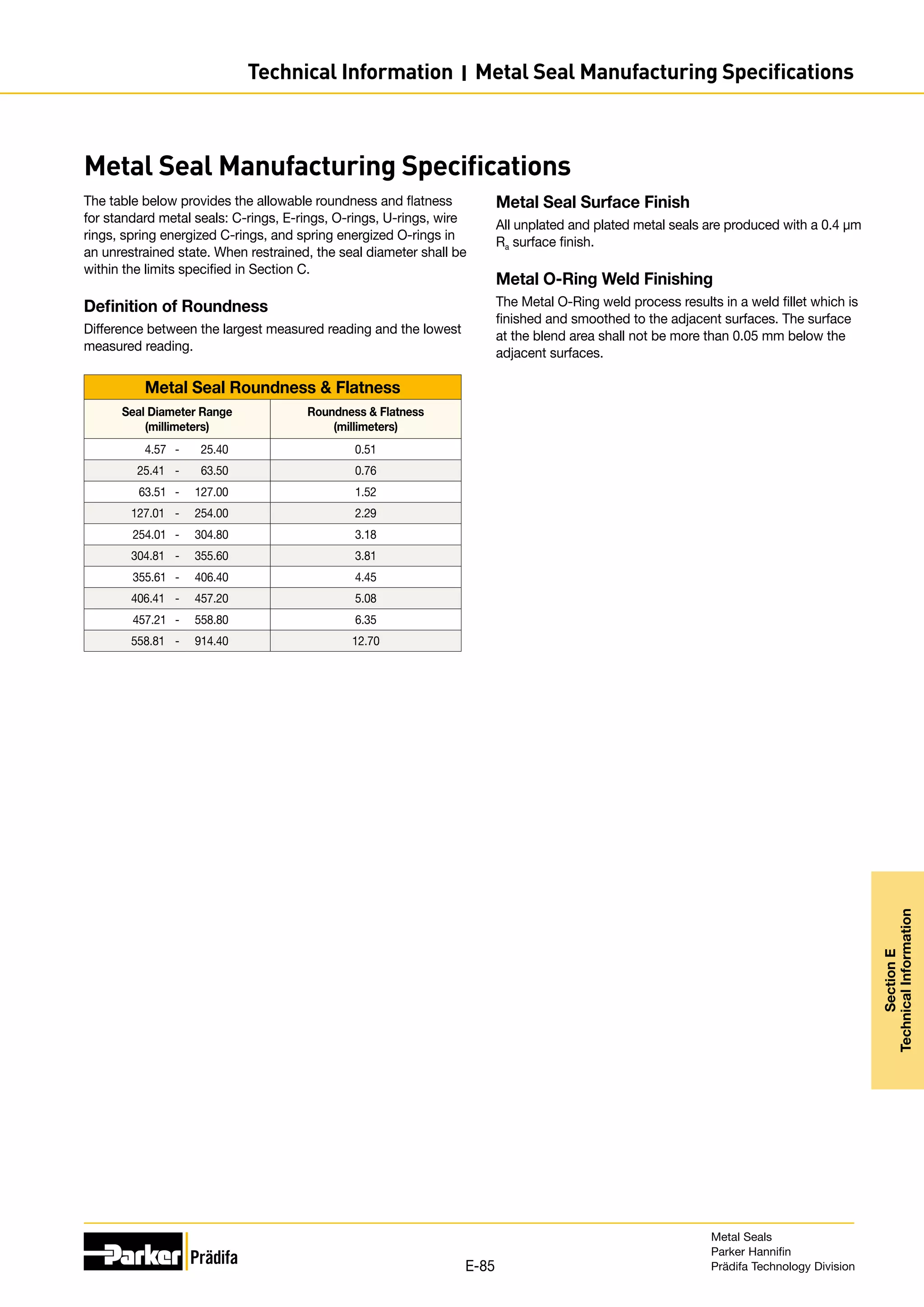 Metal Seal Manufacturing Specifications
The table below provides the allowable roundness and flatness
for standard metal seals: C-rings, E-rings, O-rings, U-rings, wire
rings, spring energized C-rings, and spring energized O-rings in
an unrestrained state. When restrained, the seal diameter shall be
within the limits specified in Section C.
Definition of Roundness
Difference between the largest measured reading and the lowest
measured reading.
Metal Seal Roundness  Flatness
Seal Diameter Range
(millimeters)
Roundness  Flatness
(millimeters)
4.57 - 25.40 0.51
25.41 - 63.50 0.76
63.51 - 127.00 1.52
127.01 - 254.00 2.29
254.01 - 304.80 3.18
304.81 - 355.60 3.81
355.61 - 406.40 4.45
406.41 - 457.20 5.08
457.21 - 558.80 6.35
558.81 - 914.40 12.70
Metal Seal Surface Finish
All unplated and plated metal seals are produced with a 0.4 µm
Ra surface finish.
Metal O-Ring Weld Finishing
The Metal O-Ring weld process results in a weld fillet which is
finished and smoothed to the adjacent surfaces. The surface
at the blend area shall not be more than 0.05 mm below the
adjacent surfaces.
Metal Seals
Parker Hannifin
Prädifa Technology Division
E-85
Section
E
Technical
Information
Technical Information I Metal Seal Manufacturing Specifications
 