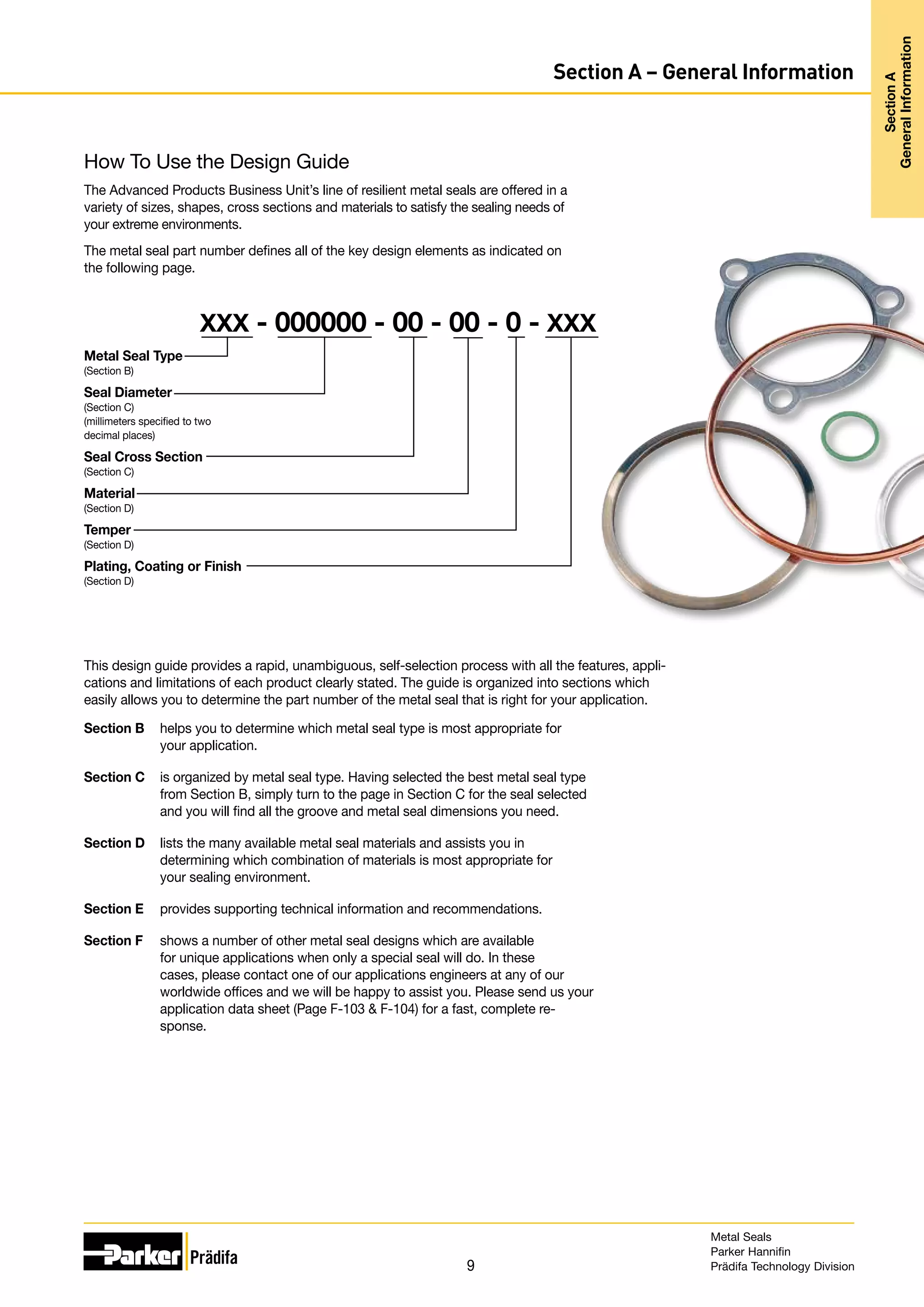 9
Section A – General Information
This design guide provides a rapid, unambiguous, self-selection process with all the features, appli-
cations and limitations of each product clearly stated. The guide is organized into sections which
easily allows you to determine the part number of the metal seal that is right for your application.
Section B helps you to determine which metal seal type is most appropriate for
your application.
Section C is organized by metal seal type. Having selected the best metal seal type
from Section B, simply turn to the page in Section C for the seal selected
and you will find all the groove and metal seal dimensions you need.
Section D lists the many available metal seal materials and assists you in
determining which combination of materials is most appropriate for
your sealing environment.
Section E provides supporting technical information and recommendations.
Section F shows a number of other metal seal designs which are available
for unique applications when only a special seal will do. In these
cases, please contact one of our applications engineers at any of our
worldwide offices and we will be happy to assist you. Please send us your
application data sheet (Page F-103  F-104) for a fast, complete re-
sponse.
Metal Seal Type
(Section B)
Seal Diameter
(Section C)
(millimeters specified to two
decimal places)
Seal Cross Section
(Section C)
Material
(Section D)
Temper
(Section D)
Plating, Coating or Finish
(Section D)
XXX - 000000 - 00 - 00 - 0 - XXX
How To Use the Design Guide
The Advanced Products Business Unit’s line of resilient metal seals are offered in a
variety of sizes, shapes, cross sections and materials to satisfy the sealing needs of
your extreme environments.
The metal seal part number defines all of the key design elements as indicated on
the following page.
Metal Seals
Parker Hannifin
Prädifa Technology Division
Section
A
General
Information
Section
A
General
Information
 