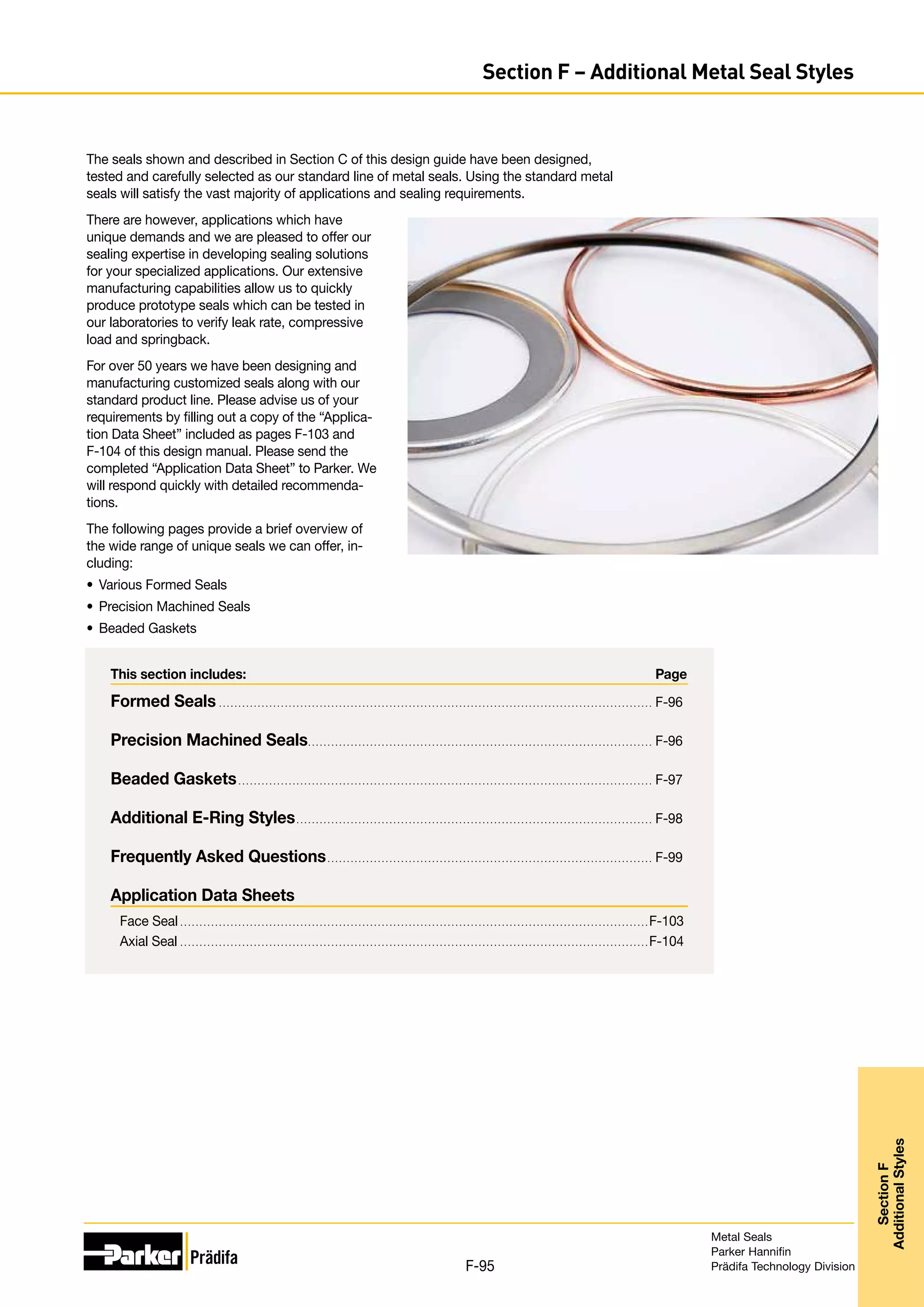 This section includes:	 Page
Formed Seals. . . . . . . . . . . . . . . . . . . . . . . . . . . . . . . . . . . . . . . . . . . . . . . . . . . . . . . . . . . . . . . . . . . . . . . . . . . . . . . . . . . . . . . . . . . . . . . . . . . . . . . . . . . . . . . . . F-96
Precision Machined Seals.. . . . . . . . . . . . . . . . . . . . . . . . . . . . . . . . . . . . . . . . . . . . . . . . . . . . . . . . . . . . . . . . . . . . . . . . . . . . . . . . . . . . . . . . . F-96
Beaded Gaskets. . . . . . . . . . . . . . . . . . . . . . . . . . . . . . . . . . . . . . . . . . . . . . . . . . . . . . . . . . . . . . . . . . . . . . . . . . . . . . . . . . . . . . . . . . . . . . . . . . . . . . . . . . . . F-97
Additional E-Ring Styles. . . . . . . . . . . . . . . . . . . . . . . . . . . . . . . . . . . . . . . . . . . . . . . . . . . . . . . . . . . . . . . . . . . . . . . . . . . . . . . . . . . . . . . . . . . . . F-98
Frequently Asked Questions. . . . . . . . . . . . . . . . . . . . . . . . . . . . . . . . . . . . . . . . . . . . . . . . . . . . . . . . . . . . . . . . . . . . . . . . . . . . . . . . . . . . . F-99
Application Data Sheets
Face Seal. . . . . . . . . . . . . . . . . . . . . . . . . . . . . . . . . . . . . . . . . . . . . . . . . . . . . . . . . . . . . . . . . . . . . . . . . . . . . . . . . . . . . . . . . . . . . . . . . . . . . . . . . . . . . . . . . . . . . . . . . .F-103
Axial Seal. . . . . . . . . . . . . . . . . . . . . . . . . . . . . . . . . . . . . . . . . . . . . . . . . . . . . . . . . . . . . . . . . . . . . . . . . . . . . . . . . . . . . . . . . . . . . . . . . . . . . . . . . . . . . . . . . . . . . . . . . .F-104
The seals shown and described in Section C of this design guide have been designed,
tested and carefully selected as our standard line of metal seals. Using the standard metal
seals will satisfy the vast majority of applications and sealing requirements.
There are however, applications which have
unique demands and we are pleased to offer our
sealing expertise in developing sealing solutions
for your specialized applications. Our extensive
manufacturing capabilities allow us to quickly
produce prototype seals which can be tested in
our laboratories to verify leak rate, compressive
load and springback.
For over 50 years we have been designing and
manufacturing customized seals along with our
standard product line. Please advise us of your
requirements by filling out a copy of the “Applica-
tion Data Sheet” included as pages F-103 and
F-104 of this design manual. Please send the
completed “Application Data Sheet” to Parker. We
will respond quickly with detailed recommenda-
tions.
The following pages provide a brief overview of
the wide range of unique seals we can offer, in-
cluding:
•	 Various Formed Seals
•	 Precision Machined Seals
•	 Beaded Gaskets
Metal Seals
Parker Hannifin
Prädifa Technology Division
F-95
Section
F
Additional
Styles
Section F – Additional Metal Seal Styles
 
