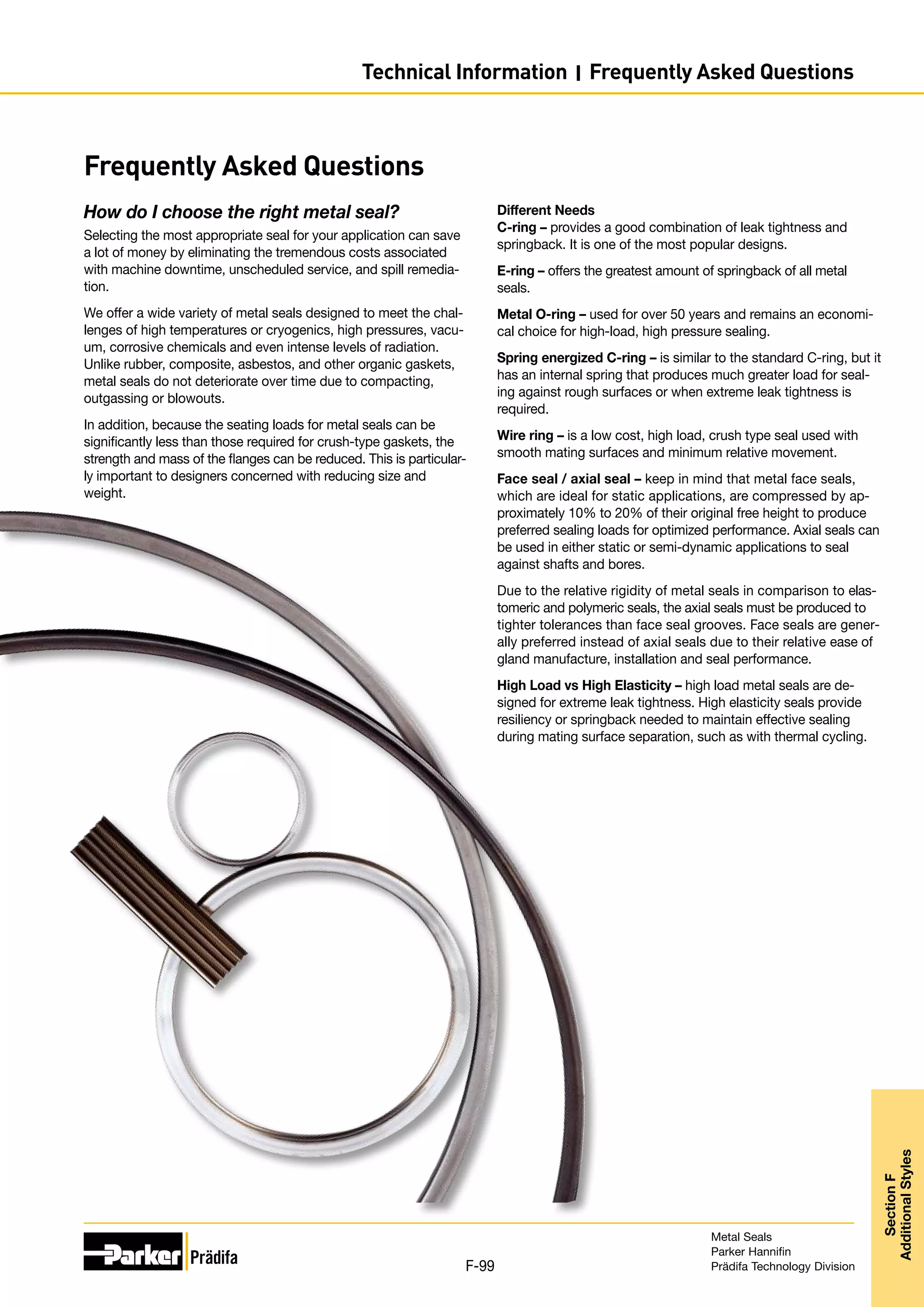 Frequently Asked Questions
How do I choose the right metal seal?
Selecting the most appropriate seal for your application can save
a lot of money by eliminating the tremendous costs associated
with machine downtime, unscheduled service, and spill remedia-
tion.
We offer a wide variety of metal seals designed to meet the chal-
lenges of high temperatures or cryogenics, high pressures, vacu-
um, corrosive chemicals and even intense levels of radiation.
Unlike rubber, composite, asbestos, and other organic gaskets,
metal seals do not deteriorate over time due to compacting,
outgassing or blowouts.
In addition, because the seating loads for metal seals can be
significantly less than those required for crush-type gaskets, the
strength and mass of the flanges can be reduced. This is particular-
ly important to designers concerned with reducing size and
weight.
Different Needs
C-ring – provides a good combination of leak tightness and
springback. It is one of the most popular designs.
E-ring – offers the greatest amount of springback of all metal
seals.
Metal O-ring – used for over 50 years and remains an economi-
cal choice for high-load, high pressure sealing.
Spring energized C-ring – is similar to the standard C-ring, but it
has an internal spring that produces much greater load for seal-
ing against rough surfaces or when extreme leak tightness is
required.
Wire ring – is a low cost, high load, crush type seal used with
smooth mating surfaces and minimum relative movement.
Face seal / axial seal – keep in mind that metal face seals,
which are ideal for static applications, are compressed by ap-
proximately 10% to 20% of their original free height to produce
preferred sealing loads for optimized performance. Axial seals can
be used in either static or semi-dynamic applications to seal
against shafts and bores.
Due to the relative rigidity of metal seals in comparison to elas-
tomeric and polymeric seals, the axial seals must be produced to
tighter tolerances than face seal grooves. Face seals are gener-
ally preferred instead of axial seals due to their relative ease of
gland manufacture, installation and seal performance.
High Load vs High Elasticity – high load metal seals are de-
signed for extreme leak tightness. High elasticity seals provide
resiliency or springback needed to maintain effective sealing
during mating surface separation, such as with thermal cycling.
Metal Seals
Parker Hannifin
Prädifa Technology Division
F-99
Section
F
Additional
Styles
Technical Information I Frequently Asked Questions
 