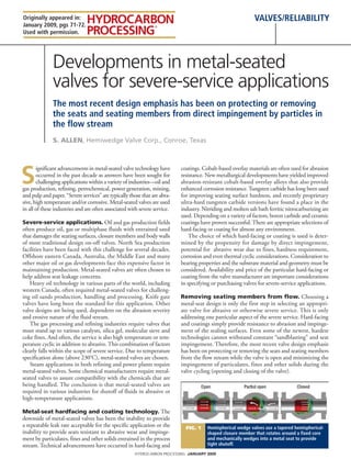 Originally appeared in:                                                                                      valves/reliability
January 2009, pgs 71-72.
Used with permission.




              Developments in metal-seated
              valves for severe-service applications
              the most recent design emphasis has been on protecting or removing
              the seats and seating members from direct impingement by particles in
              the flow stream
              S. Allen, Hemiwedge Valve Corp., Conroe, Texas




S
       ignificant advancements in metal-seated valve technology have       coatings. Cobalt-based overlay materials are often used for abrasion
       occurred in the past decade as answers have been sought for         resistance. New metallurgical developments have yielded improved
       challenging applications within a variety of industries—oil and     abrasion-resistant cobalt-based overlay alloys that also provide
gas production, refining, petrochemical, power generation, mining,         enhanced corrosion resistance. Tungsten carbide has long been used
and pulp and paper. “Severe services” are typically those that are abra-   for improving seating surface hardness, and recently proprietary
sive, high temperature and/or corrosive. Metal-seated valves are used      ultra-hard tungsten carbide versions have found a place in the
in all of these industries and are often associated with severe service.   industry. Nitriding and molten salt bath ferritic nitrocarburizing are
                                                                           used. Depending on a variety of factors, boron carbide and ceramic
Severe-service applications. Oil and gas production fields                 coatings have proven successful. There are appropriate selections of
often produce oil, gas or multiphase fluids with entrained sand            hard-facing or coating for almost any environment.
that damages the seating surfaces, closure members and body walls              The choice of which hard-facing or coating is used is deter-
of most traditional design on-off valves. North Sea production             mined by the propensity for damage by direct impingement,
facilities have been faced with this challenge for several decades.        potential for abrasive wear due to fines, hardness requirement,
Offshore eastern Canada, Australia, the Middle East and many               corrosion and even thermal cyclic considerations. Consideration to
other major oil or gas developments face this expensive factor in          bearing properties and the substrate material and geometry must be
maintaining production. Metal-seated valves are often chosen to            considered. Availability and price of the particular hard-facing or
help address seat leakage concerns.                                        coating from the valve manufacturer are important considerations
   Heavy oil technology in various parts of the world, including           in specifying or purchasing valves for severe-service applications.
western Canada, often required metal-seated valves for challeng-
ing oil sands production, handling and processing. Knife gate              Removing seating members from flow. Choosing a
valves have long been the standard for this application. Other             metal-seat design is only the first step in selecting an appropri-
valve designs are being used, dependent on the abrasion severity           ate valve for abrasive or otherwise severe service. This is only
and erosive nature of the fluid stream.                                    addressing one particular aspect of the severe service. Hard-facing
   The gas processing and refining industries require valves that          and coatings simply provide resistance to abrasion and impinge-
must stand up to various catalysts, silica gel, molecular sieve and        ment of the sealing surfaces. Even some of the newest, hardest
coke fines. And often, the service is also high temperature or tem-        technologies cannot withstand constant “sandblasting” and seat
perature cyclic in addition to abrasive. This combination of factors       impingement. Therefore, the most recent valve design emphasis
clearly falls within the scope of severe service. Due to temperature       has been on protecting or removing the seats and seating members
specification alone (above 230°C), metal-seated valves are chosen.         from the flow stream while the valve is open and minimizing the
   Steam applications in both refining and power plants require            impingement of particulates, fines and other solids during the
metal-seated valves. Some chemical manufacturers require metal-            valve cycling (opening and closing of the valve).
seated valves to assure compatibility with the chemicals that are
being handled. The conclusion is that metal-seated valves are
required in various industries for shutoff of fluids in abrasive or
high-temperature applications.

Metal-seat hardfacing and coating technology. The
downside of metal-seated valves has been the inability to provide
a repeatable leak rate acceptable for the specific application or the        Fig. 1    Hemispherical wedge valves use a tapered hemispherical-
inability to provide seats resistant to abrasive wear and impinge-                     shaped closure member that rotates around a fixed core
ment by particulates, fines and other solids entrained in the process                  and mechanically wedges into a metal seat to provide
stream. Technical advancements have occurred in hard-facing and                        tight shutoff.

                                                      HYDROCARBON PROCESSING January 2009
 