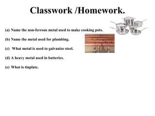 Classwork /Homework.
(a) Name the non-ferrous metal used to make cooking pots.
(b) Name the metal used for plumbing.
(c) What metal is used to galvanize steel.
(d) A heavy metal used in batteries.
(e) What is tinplate.

 