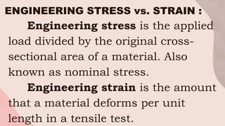 ENGINEERING STRESS vs. STRAIN :
Engineering stress is the applied
load divided by the original cross-
sectional area of a material. Also
known as nominal stress.
Engineering strain is the amount
that a material deforms per unit
length in a tensile test.
 
