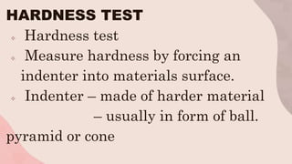 HARDNESS TEST
 Hardness test
 Measure hardness by forcing an
indenter into materials surface.
 Indenter – made of harder material
– usually in form of ball.
pyramid or cone
 