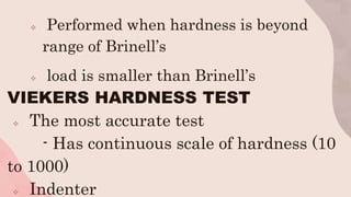  Performed when hardness is beyond
range of Brinell’s
 load is smaller than Brinell’s
VIEKERS HARDNESS TEST
 The most accurate test
- Has continuous scale of hardness (10
to 1000)
 Indenter
 