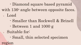 - Diamond square based pyramid
with 136ᵒ angle between opposite faces.
 Load
- Smaller than Rockwell & Brinell
- Between 1 and 1000 g
 Suitable for:
- Small, thin selected specimen
region
 