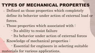 TYPES OF MECHANICAL PROPERTIES
 Defined as those properties which completely
define its behavior under action of external load or
forces.
 Those properties which associated with :
- Its ability to resist failure
- Its behavior under action of external forces
 Knowledge of mechanical properties :
- Essential for engineers in selecting suitable
materials for various applications.
 