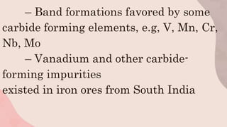 – Band formations favored by some
carbide forming elements, e.g, V, Mn, Cr,
Nb, Mo
– Vanadium and other carbide-
forming impurities
existed in iron ores from South India
 