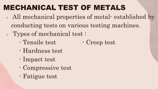 MECHANICAL TEST OF METALS
 All mechanical properties of metal- established by
conducting tests on various testing machines.
 Types of mechanical test :
- Tensile test - Creep test
- Hardness test
- Impact test
- Compressive test
- Fatigue test
 