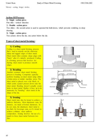 Umair Raza Study of Sheet Metal Forming 19013386-002
45
Slower - acting, longer stroke.
Action Of Presses:
1) Single - action press
One slide - vertical direction
2) Double - action press
Two slides - the second action is used to operated the hold-down, which prevents wrinkling in deep
drawing.
3) Triple - action press
Two actions above the die, one action below the die.
Types of sheetmetal forming:
1) Curling
Curling is a sheet metal forming process
that’s used to smooth out the otherwise
sharp and rugged edges of sheet metal.
Sheet metal often contains sharp edges with
“burrs” after it’s initially produced. Curling
is a forming process that involves de-
burring sheet metal to produce smooth
edges.
2) Bending
Another common sheet metal forming
process is bending. Companies typically
perform bending on sheet metal using either
a brake press or similar machine press. The
sheet metal is placed over a die block, at
which point a punch presses down onto the
sheet metal. Bending doesn’t actually create
holes in sheet metal. Rather, it lives up to its
namesake by “bending” sheet metal in the
shape of the die.
3) Ironing
Sheet metal may also be ironed to achieve a
uniform thickness. Most aluminum cans, for
instance, are made of ironed aluminum. In
its raw state, the aluminum sheet metal is
too thick for beverage cans, so it’s ironed to
achieve a thinner, more uniform
composition. Ironing involves the use of a
punch to force sheet metal between two
dies.
 