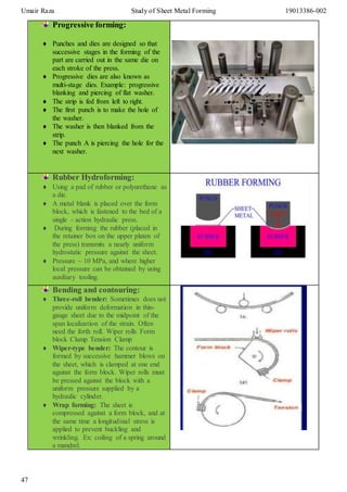 Umair Raza Study of Sheet Metal Forming 19013386-002
47
Progressive forming:
 Punches and dies are designed so that
successive stages in the forming of the
part are carried out in the same die on
each stroke of the press.
 Progressive dies are also known as
multi-stage dies. Example: progressive
blanking and piercing of flat washer.
 The strip is fed from left to right.
 The first punch is to make the hole of
the washer.
 The washer is then blanked from the
strip.
 The punch A is piercing the hole for the
next washer.
Rubber Hydroforming:
 Using a pad of rubber or polyurethane as
a die.
 A metal blank is placed over the form
block, which is fastened to the bed of a
single - action hydraulic press.
 During forming the rubber (placed in
the retainer box on the upper platen of
the press) transmits a nearly uniform
hydrostatic pressure against the sheet.
 Pressure ~ 10 MPa, and where higher
local pressure can be obtained by using
auxiliary tooling.
Bending and contouring:
 Three-roll bender: Sometimes does not
provide uniform deformation in thin-
gauge sheet due to the midpoint of the
span localization of the strain. Often
need the forth roll. Wiper rolls Form
block Clamp Tension Clamp
 Wiper-type bender: The contour is
formed by successive hammer blows on
the sheet, which is clamped at one end
against the form block. Wiper rolls must
be pressed against the block with a
uniform pressure supplied by a
hydraulic cylinder.
 Wrap forming: The sheet is
compressed against a form block, and at
the same time a longitudinal stress is
applied to prevent buckling and
wrinkling. Ex: coiling of a spring around
a mandrel.
 