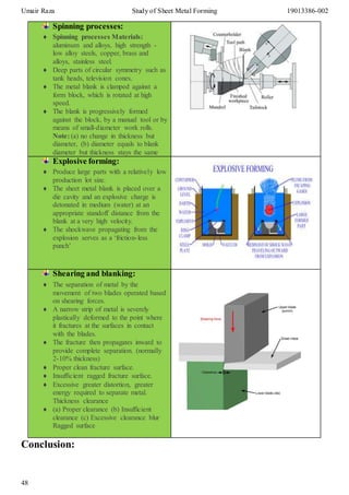 Umair Raza Study of Sheet Metal Forming 19013386-002
48
Conclusion:
Spinning processes:
 Spinning processes Materials:
aluminum and alloys, high strength -
low alloy steels, copper, brass and
alloys, stainless steel.
 Deep parts of circular symmetry such as
tank heads, television cones.
 The metal blank is clamped against a
form block, which is rotated at high
speed.
 The blank is progressively formed
against the block, by a manual tool or by
means of small-diameter work rolls.
Note: (a) no change in thickness but
diameter, (b) diameter equals to blank
diameter but thickness stays the same
Explosive forming:
 Produce large parts with a relatively low
production lot size.
 The sheet metal blank is placed over a
die cavity and an explosive charge is
detonated in medium (water) at an
appropriate standoff distance from the
blank at a very high velocity.
 The shockwave propagating from the
explosion serves as a ‘friction-less
punch’
Shearing and blanking:
 The separation of metal by the
movement of two blades operated based
on shearing forces.
 A narrow strip of metal is severely
plastically deformed to the point where
it fractures at the surfaces in contact
with the blades.
 The fracture then propagates inward to
provide complete separation. (normally
2-10% thickness)
 Proper clean fracture surface.
 Insufficient ragged fracture surface.
 Excessive greater distortion, greater
energy required to separate metal.
Thickness clearance
 (a) Proper clearance (b) Insufficient
clearance (c) Excessive clearance blur
Ragged surface
 