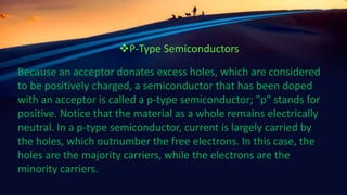 Because an acceptor donates excess holes, which are considered
to be positively charged, a semiconductor that has been doped
with an acceptor is called a p-type semiconductor; "p" stands for
positive. Notice that the material as a whole remains electrically
neutral. In a p-type semiconductor, current is largely carried by
the holes, which outnumber the free electrons. In this case, the
holes are the majority carriers, while the electrons are the
minority carriers.
P-Type Semiconductors
 