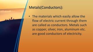 Metals(Conductors):
• The materials which easily allow the
flow of electric current through them
are called as conductors. Metals such
as copper, silver, iron, aluminum etc.
are good conductors of electricity.
 