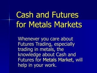 Cash and Futures for Metals Markets Whenever you care about Futures Trading, especially trading in metals, the knowledge about Cash and Futures for  Metals Market , will help in your work.   