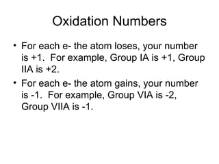 Oxidation Numbers For each e- the atom loses, your number is +1.  For example, Group IA is +1, Group IIA is +2. For each e- the atom gains, your number is -1.  For example, Group VIA is -2, Group VIIA is -1. 