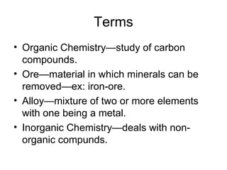 Terms Organic Chemistry—study of carbon compounds. Ore—material in which minerals can be removed—ex: iron-ore. Alloy—mixture of two or more elements with one being a metal. Inorganic Chemistry—deals with non-organic compunds. 