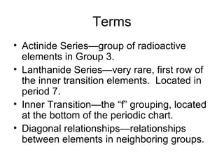 Terms Actinide Series—group of radioactive elements in Group 3. Lanthanide Series—very rare, first row of the inner transition elements.  Located in period 7. Inner Transition—the “f” grouping, located at the bottom of the periodic chart. Diagonal relationships—relationships between elements in neighboring groups. 