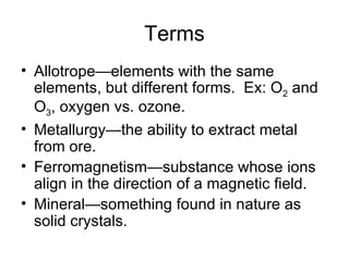 Terms Allotrope—elements with the same elements, but different forms.  Ex: O 2  and O 3 , oxygen vs. ozone. Metallurgy—the ability to extract metal from ore. Ferromagnetism—substance whose ions align in the direction of a magnetic field. Mineral—something found in nature as solid crystals. 