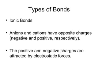 Types of Bonds Ionic Bonds Anions and cations have opposite charges (negative and positive, respectively). The positive and negative charges are attracted by electrostatic forces. 