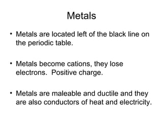 Metals Metals are located left of the black line on the periodic table. Metals become cations, they lose electrons.  Positive charge. Metals are maleable and ductile and they are also conductors of heat and electricity. 