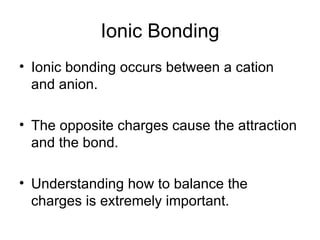 Ionic Bonding Ionic bonding occurs between a cation and anion. The opposite charges cause the attraction and the bond. Understanding how to balance the charges is extremely important. 