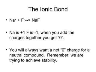 The Ionic Bond Na +  + F -  --> NaF Na is +1 F is -1, when you add the charges together you get “0”. You will always want a net “0” charge for a neutral compound.  Remember, we are trying to achieve stability. 
