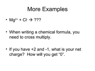 More Examples Mg 2+  + Cl -     ??? When writing a chemical formula, you need to cross multiply. If you have +2 and -1, what is your net charge?  How will you get “0”.  