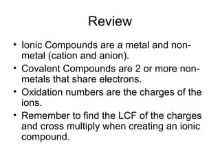Review Ionic Compounds are a metal and non-metal (cation and anion). Covalent Compounds are 2 or more non-metals that share electrons. Oxidation numbers are the charges of the ions. Remember to find the LCF of the charges and cross multiply when creating an ionic compound. 