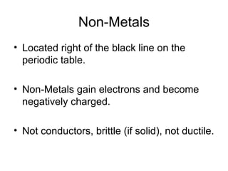Non-Metals Located right of the black line on the periodic table. Non-Metals gain electrons and become negatively charged. Not conductors, brittle (if solid), not ductile. 