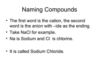 Naming Compounds The first word is the cation, the second word is the anion with –ide as the ending. Take NaCl for example. Na is Sodium and Cl  is chlorine. It is called Sodium Chloride. 