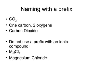 Naming with a prefix CO 2 One carbon, 2 oxygens Carbon Dioxide Do not use a prefix with an ionic compound: MgCl 2 Magnesium Chloride 