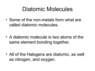 Diatomic Molecules Some of the non-metals form what are called diatomic molecules. A diatomic molecule is two atoms of the same element bonding together. All of the Halogens are diatomic, as well as nitrogen, and oxygen. 