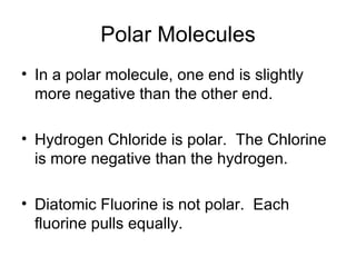 Polar Molecules In a polar molecule, one end is slightly more negative than the other end. Hydrogen Chloride is polar.  The Chlorine is more negative than the hydrogen. Diatomic Fluorine is not polar.  Each fluorine pulls equally. 