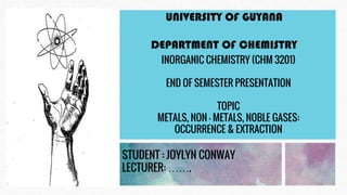 UNIVERSITY OF GUYANA
DEPARTMENT OF CHEMISTRY
INORGANIC CHEMISTRY (CHM 3201)
END OF SEMESTER PRESENTATION
TOPIC
METALS, NON – METALS, NOBLE GASES:
OCCURRENCE & EXTRACTION
STUDENT : JOYLYN CONWAY
LECTURER: …….
 