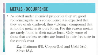 METALS – OCCURRENCE
• As stated under chemical properties they are good
reducing agents, as a consequence it is expected that
they are easily oxidized, thus yielding a compound that
is not the metal in its pure form. For this reason metals
are rarely found in their native form. Only some of
those that are less reactive are found in their free state in
the earth’s crust
E.g. Platinum (Pl), Copper(Cu) and Gold (Au),
Silver (Ag).
 